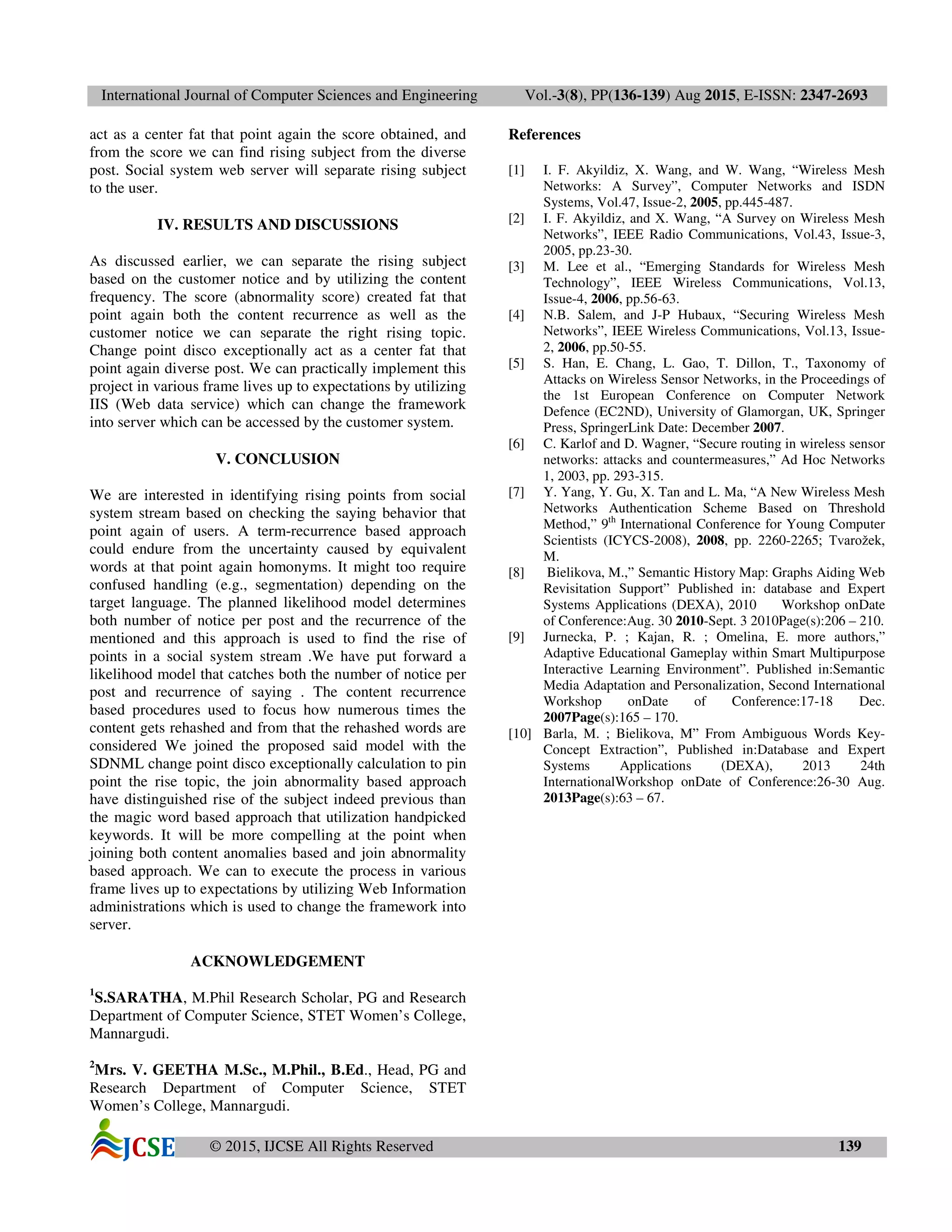 International Journal of Computer Sciences and Engineering Vol.-3(8), PP(136-139) Aug 2015, E-ISSN: 2347-2693
© 2015, IJCSE All Rights Reserved 139
act as a center fat that point again the score obtained, and
from the score we can find rising subject from the diverse
post. Social system web server will separate rising subject
to the user.
IV. RESULTS AND DISCUSSIONS
As discussed earlier, we can separate the rising subject
based on the customer notice and by utilizing the content
frequency. The score (abnormality score) created fat that
point again both the content recurrence as well as the
customer notice we can separate the right rising topic.
Change point disco exceptionally act as a center fat that
point again diverse post. We can practically implement this
project in various frame lives up to expectations by utilizing
IIS (Web data service) which can change the framework
into server which can be accessed by the customer system.
V. CONCLUSION
We are interested in identifying rising points from social
system stream based on checking the saying behavior that
point again of users. A term-recurrence based approach
could endure from the uncertainty caused by equivalent
words at that point again homonyms. It might too require
confused handling (e.g., segmentation) depending on the
target language. The planned likelihood model determines
both number of notice per post and the recurrence of the
mentioned and this approach is used to find the rise of
points in a social system stream .We have put forward a
likelihood model that catches both the number of notice per
post and recurrence of saying . The content recurrence
based procedures used to focus how numerous times the
content gets rehashed and from that the rehashed words are
considered We joined the proposed said model with the
SDNML change point disco exceptionally calculation to pin
point the rise topic, the join abnormality based approach
have distinguished rise of the subject indeed previous than
the magic word based approach that utilization handpicked
keywords. It will be more compelling at the point when
joining both content anomalies based and join abnormality
based approach. We can to execute the process in various
frame lives up to expectations by utilizing Web Information
administrations which is used to change the framework into
server.
ACKNOWLEDGEMENT
1
S.SARATHA, M.Phil Research Scholar, PG and Research
Department of Computer Science, STET Women’s College,
Mannargudi.
2
Mrs. V. GEETHA M.Sc., M.Phil., B.Ed., Head, PG and
Research Department of Computer Science, STET
Women’s College, Mannargudi.
References
[1] I. F. Akyildiz, X. Wang, and W. Wang, “Wireless Mesh
Networks: A Survey”, Computer Networks and ISDN
Systems, Vol.47, Issue-2, 2005, pp.445-487.
[2] I. F. Akyildiz, and X. Wang, “A Survey on Wireless Mesh
Networks”, IEEE Radio Communications, Vol.43, Issue-3,
2005, pp.23-30.
[3] M. Lee et al., “Emerging Standards for Wireless Mesh
Technology”, IEEE Wireless Communications, Vol.13,
Issue-4, 2006, pp.56-63.
[4] N.B. Salem, and J-P Hubaux, “Securing Wireless Mesh
Networks”, IEEE Wireless Communications, Vol.13, Issue-
2, 2006, pp.50-55.
[5] S. Han, E. Chang, L. Gao, T. Dillon, T., Taxonomy of
Attacks on Wireless Sensor Networks, in the Proceedings of
the 1st European Conference on Computer Network
Defence (EC2ND), University of Glamorgan, UK, Springer
Press, SpringerLink Date: December 2007.
[6] C. Karlof and D. Wagner, “Secure routing in wireless sensor
networks: attacks and countermeasures,” Ad Hoc Networks
1, 2003, pp. 293-315.
[7] Y. Yang, Y. Gu, X. Tan and L. Ma, “A New Wireless Mesh
Networks Authentication Scheme Based on Threshold
Method,” 9th
International Conference for Young Computer
Scientists (ICYCS-2008), 2008, pp. 2260-2265; Tvarožek,
M.
[8] Bielikova, M.,” Semantic History Map: Graphs Aiding Web
Revisitation Support” Published in: database and Expert
Systems Applications (DEXA), 2010 Workshop onDate
of Conference:Aug. 30 2010-Sept. 3 2010Page(s):206 – 210.
[9] Jurnecka, P. ; Kajan, R. ; Omelina, E. more authors,”
Adaptive Educational Gameplay within Smart Multipurpose
Interactive Learning Environment”. Published in:Semantic
Media Adaptation and Personalization, Second International
Workshop onDate of Conference:17-18 Dec.
2007Page(s):165 – 170.
[10] Barla, M. ; Bielikova, M” From Ambiguous Words Key-
Concept Extraction”, Published in:Database and Expert
Systems Applications (DEXA), 2013 24th
InternationalWorkshop onDate of Conference:26-30 Aug.
2013Page(s):63 – 67.
 