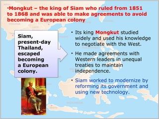 Siam,
present-day
Thailand,
escaped
becoming
a European
colony.
• Its king Mongkut studied
widely and used his knowledge
t...