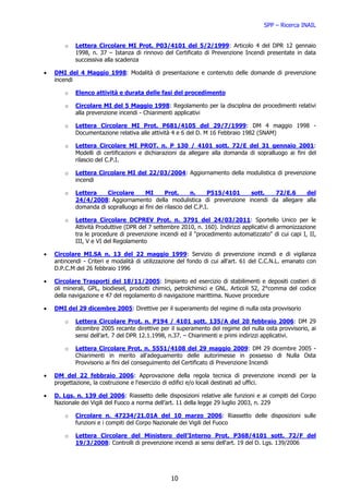 SPP – Ricerca INAIL


        o   Lettera Circolare MI Prot. P03/4101 del 5/2/1999: Articolo 4 del DPR 12 gennaio
            1998, n. 37 – Istanza di rinnovo del Certificato di Prevenzione Incendi presentate in data
            successiva alla scadenza

•   DMI del 4 Maggio 1998: Modalità di presentazione e contenuto delle domande di prevenzione
    incendi

        o   Elenco attività e durata delle fasi del procedimento

        o   Circolare MI del 5 Maggio 1998: Regolamento per la disciplina dei procedimenti relativi
            alla prevenzione incendi - Chiarimenti applicativi

        o   Lettera Circolare MI Prot. P681/4105 del 29/7/1999: DM 4 maggio 1998 -
            Documentazione relativa alle attività 4 e 6 del D. M 16 Febbraio 1982 (SNAM)

        o   Lettera Circolare MI PROT. n. P 130 / 4101 sott. 72/E del 31 gennaio 2001:
            Modelli di certificazioni e dichiarazioni da allegare alla domanda di sopralluogo ai fini del
            rilascio del C.P.I.

        o   Lettera Circolare MI del 22/03/2004: Aggiornamento della modulistica di prevenzione
            incendi

        o   Lettera    Circolare      MI       Prot.      n.     P515/4101 sott. 72/E.6   del
            24/4/2008: Aggiornamento della modulistica di prevenzione incendi da allegare alla
            domanda di sopralluogo ai fini dei rilascio del C.P.I.

        o   Lettera Circolare DCPREV Prot. n. 3791 del 24/03/2011: Sportello Unico per le
            Attività Produttive (DPR del 7 settembre 2010, n. 160). Indirizzi applicativi di armonizzazione
            tra le procedure di prevenzione incendi ed il "procedimento automatizzato" di cui capi I, II,
            III, V e VI del Regolamento

•   Circolare MI.SA n. 13 del 22 maggio 1999: Servizio di prevenzione incendi e di vigilanza
    antincendi - Criteri e modalità di utilizzazione del fondo di cui all'art. 61 del C.C.N.L. emanato con
    D.P.C.M del 26 febbraio 1996

•   Circolare Trasporti del 18/11/2005: Impianto ed esercizio di stabilimenti e depositi costieri di
    oli minerali, GPL, biodiesel, prodotti chimici, petrolchimici e GNL. Articoli 52, 2°comma del codice
    della navigazione e 47 del regolamento di navigazione marittima. Nuove procedure

•   DMI del 29 dicembre 2005: Direttive per il superamento del regime di nulla osta provvisorio

        o   Lettera Circolare Prot. n. P194 / 4101 sott. 135/A del 20 febbraio 2006: DM 29
            dicembre 2005 recante direttive per il superamento del regime del nulla osta provvisorio, ai
            sensi dell’art. 7 del DPR 12.1.1998, n.37. – Chiarimenti e primi indirizzi applicativi.

        o   Lettera Circolare Prot. n. 5551/4108 del 29 maggio 2009: DM 29 dicembre 2005 -
            Chiarimenti in merito all'adeguamento delle autorimesse in possesso di Nulla Osta
            Provvisorio ai fini del conseguimento del Certificato di Prevenzione Incendi

•   DM del 22 febbraio 2006: Approvazione della regola tecnica di prevenzione incendi per la
    progettazione, la costruzione e l'esercizio di edifici e/o locali destinati ad uffici.

•   D. Lgs. n. 139 del 2006: Riassetto delle disposizioni relative alle funzioni e ai compiti del Corpo
    Nazionale dei Vigili del Fuoco a norma dell’art. 11 della legge 29 luglio 2003, n. 229

        o   Circolare n. 47234/21.01A del 10 marzo 2006: Riassetto delle disposizioni sulle
            funzioni e i compiti del Corpo Nazionale dei Vigili del Fuoco

        o   Lettera Circolare del Ministero dell’Interno Prot. P368/4101 sott. 72/F del
            19/3/2008: Controlli di prevenzione incendi ai sensi dell'art. 19 del D. Lgs. 139/2006




                                                 10
 