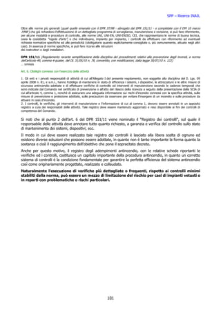 SPP – Ricerca INAIL


Oltre alle norme più generali (quali quelle emanate con il DPR 37/98 - abrogato dal DPR 151/11 - e completate con il DM 10 marzo
1998 ) che già richiedono l'effettuazione di un dettagliato programma di sorveglianza, manutenzione e revisione, si può fare riferimento,
per alcune modalità e procedure di controllo, alle norme UNI, UNI-EN, UNI-ENISO, CEI, che rappresentano le norme di buona tecnica,
ossia la cosiddetta “regola d’arte”, e che individuano, impianto per impianto, i controlli da effettuare con riferimento ad eventuali
richieste normative specifiche ed alle periodicità (obbligatorie quando esplicitamente consigliate o, più comunemente, attuate negli altri
casi). In assenza di norme specifiche, si può fare ricorso alle istruzioni
dei costruttori o degli installatori.

DPR 151/11 (Regolamento recante semplificazione della disciplina dei procedimenti relativi alla prevenzione degli incendi, a norma
dell'articolo 49, comma 4-quater, del DL 31/05/10 n. 78, convertito, con modificazioni, dalla legge 30/07/10 n. 122)
… omissis

Art. 6. Obblighi connessi con l'esercizio delle attività

1. Gli enti e i privati responsabili di attività di cui all'Allegato I del presente regolamento, non soggette alla disciplina del D. Lgs. 09
aprile 2008 n. 81, e s.m.i., hanno l'obbligo di mantenere in stato di efficienza i sistemi, i dispositivi, le attrezzature e le altre misure di
sicurezza antincendio adottate e di effettuare verifiche di controllo ed interventi di manutenzione secondo le cadenze temporali che
sono indicate dal Comando nel certificato di prevenzione o all'atto del rilascio della ricevuta a seguito della presentazione della SCIA di
cui all'articolo 4, comma 1, nonché di assicurare una adeguata informazione sui rischi d’incendio connessi con la specifica attività, sulle
misure di prevenzione e protezione adottate, sulle precauzioni da osservare per evitare l'insorgere di un incendio e sulle procedure da
attuare in caso d’incendio.
2. I controlli, le verifiche, gli interventi di manutenzione e l'informazione di cui al comma 1, devono essere annotati in un apposito
registro a cura dei responsabili delle attività. Tale registro deve essere mantenuto aggiornato e reso disponibile ai fini dei controlli di
competenza del Comando.

Si noti che al punto 2 dell’art. 6 del DPR 151/11 viene nominato il “Registro dei controlli“, sul quale il
responsabile delle attività deve annotare tutto quanto richiesto, a garanzia e verifica del controllo sullo stato
di mantenimento dei sistemi, dispositivi, ecc.
Il modo in cui deve essere realizzato tale registro dei controlli è lasciato alla libera scelta di ognuno ed
esistono diverse soluzioni che possono essere adottate, in quanto non è tanto importante la forma quanto la
sostanza e cioè il raggiungimento dell’obiettivo che pone il sopracitato decreto.
Anche per questo motivo, il registro degli adempimenti antincendio, con le relative schede riportanti le
verifiche ed i controlli, costituisce un capitolo importante della procedura antincendio, in quanto un corretto
sistema di controlli è la condizione fondamentale per garantire la perfetta efficienza del sistema antincendio
così come originariamente progettato, realizzato e collaudato.
Naturalmente l'esecuzione di verifiche più dettagliate o frequenti, rispetto ai controlli minimi
stabiliti dalla norma, può essere un mezzo di limitazione del rischio per casi di impianti vetusti o
in reparti con problematiche o rischi particolari.




                                                                    101
 