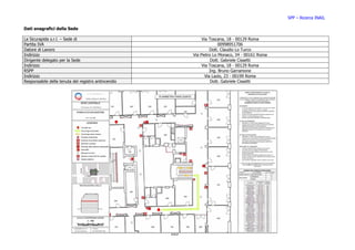 SPP – Ricerca INAIL

Dati anagrafici della Sede

La Sicurapida s.r.l. – Sede di                                  Via Toscana, 18 - 00129 Roma
Partita IVA                                                              00998951706
Datore di Lavoro                                                    Dott. Claudio Lo Turco
Indirizzo                                                  Via Pietro Lo Monaco, 34 - 00161 Roma
Dirigente delegato per la Sede                                       Dott. Gabriele Cissetti
Indirizzo                                                       Via Toscana, 18 - 00129 Roma
RSPP                                                                Ing. Bruno Garramone
Indirizzo                                                        Via Lazio, 23 - 00199 Roma
Responsabile della tenuta del registro antincendio                   Dott. Gabriele Cissetti




                                                     103
 