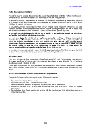 SPP – Ricerca INAIL


Scelta del personale incaricato

Per quanto riguarda la scelta del personale che deve svolgere l’attività di controllo, verifica, manutenzione e
sorveglianza ecc., è la normativa stessa che stabilisce quali requisiti deve possedere.
Le attività di controllo, manutenzione e revisione, che richiedono competenze e attrezzature specifiche
devono essere svolte da personale incaricato in possesso dei requisiti tecnico-professionali richiesti da DM
37/08 per gli impianti antincendio.
La sorveglianza, invece, richiedendo in genere solo un controllo visivo dei presidi antincendio, può esser
svolta da personale interno adeguatamente formato, secondo quanto predisposto dal DM 10 marzo 1998,
con le cadenze temporali indicate in tabella 1 e nelle specifiche schede appresso riportate.
Di norma il personale interno incaricato per le attività di sorveglianza periodica è individuato
nell’ambito degli addetti alla lotta antincendio.
In ogni caso tutte le attività di sorveglianza, controllo, verifica, revisione, interventi di
manutenzione, informazione e formazione, devono essere annotate ed aggiornate, volta per
volta, nel registro antincendio a cura dei responsabili delle attività (ditte esterne, tecnici
specializzati e personale interno), per essere disponibili in caso di controllo da parte dei Vigili
del Fuoco, anche al fine di poter dimostrare, in caso d’incendio, di aver tenuto un
comportamento diligente in conformità alle prescrizioni della norma.
La normativa impone, inoltre, a tutti i gestori di attività soggette, di vigilare affinché non vengano alterate le
condizioni di sicurezza esistenti e vengano tenuti in efficienza gli impianti tecnici.


Documentazione
Tutta la documentazione deve essere sempre disponibile (presso l’Ufficio del Consegnatario), potendo essere
di supporto per gli interventi di manutenzione ordinaria o straordinaria da parte della ditta (ad es.: lo schema
di distribuzione della rete degli idranti).
E’ utile avere a disposizione una o più planimetrie per facilitare alcuni tipi di controllo: ad esempio, durante la
verifica degli estintori, conviene utilizzare una planimetria nella quale sia evidenziata la dislocazione degli
stessi.

Attività d’informazione e formazione antincendio del personale

L’attività d’informazione e formazione antincendio del personale riguarda:

1. l’organizzazione di corsi di formazione;
2. l’organizzazione di riunioni e seminari d’informazione;
3. la designazione dei lavoratori incaricati dell’attuazione delle misure antincendio;
4. l’individuazione delle ditte che effettuano la manutenzione delle attrezzature, sistemi ed impianti
   antincendio;
5. la sostituzione delle figure addette alla gestione ed alla manutenzione delle attrezzature, sistemi ed
   impianti antincendio.




                                                       105
 