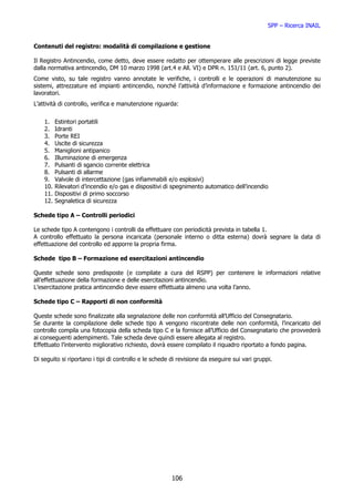SPP – Ricerca INAIL


Contenuti del registro: modalità di compilazione e gestione

Il Registro Antincendio, come detto, deve essere redatto per ottemperare alle prescrizioni di legge previste
dalla normativa antincendio, DM 10 marzo 1998 (art.4 e All. VI) e DPR n. 151/11 (art. 6, punto 2).
Come visto, su tale registro vanno annotate le verifiche, i controlli e le operazioni di manutenzione su
sistemi, attrezzature ed impianti antincendio, nonché l’attività d’informazione e formazione antincendio dei
lavoratori.
L’attività di controllo, verifica e manutenzione riguarda:


    1.    Estintori portatili
    2.    Idranti
    3.    Porte REI
    4.    Uscite di sicurezza
    5.    Maniglioni antipanico
    6.    Illuminazione di emergenza
    7.    Pulsanti di sgancio corrente elettrica
    8.    Pulsanti di allarme
    9.    Valvole di intercettazione (gas infiammabili e/o esplosivi)
    10.   Rilevatori d’incendio e/o gas e dispositivi di spegnimento automatico dell’incendio
    11.   Dispositivi di primo soccorso
    12.   Segnaletica di sicurezza

Schede tipo A – Controlli periodici

Le schede tipo A contengono i controlli da effettuare con periodicità prevista in tabella 1.
A controllo effettuato la persona incaricata (personale interno o ditta esterna) dovrà segnare la data di
effettuazione del controllo ed apporre la propria firma.

Schede tipo B – Formazione ed esercitazioni antincendio

Queste schede sono predisposte (e compilate a cura del RSPP) per contenere le informazioni relative
all’effettuazione della formazione e delle esercitazioni antincendio.
L’esercitazione pratica antincendio deve essere effettuata almeno una volta l’anno.

Schede tipo C – Rapporti di non conformità

Queste schede sono finalizzate alla segnalazione delle non conformità all’Ufficio del Consegnatario.
Se durante la compilazione delle schede tipo A vengono riscontrate delle non conformità, l’incaricato del
controllo compila una fotocopia della scheda tipo C e la fornisce all’Ufficio del Consegnatario che provvederà
ai conseguenti adempimenti. Tale scheda deve quindi essere allegata al registro.
Effettuato l’intervento migliorativo richiesto, dovrà essere compilato il riquadro riportato a fondo pagina.

Di seguito si riportano i tipi di controllo e le schede di revisione da eseguire sui vari gruppi.




                                                        106
 