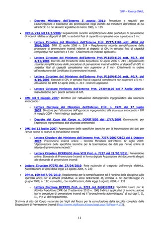 SPP – Ricerca INAIL


            o   Decreto Ministero dell'Interno 5 agosto 2011: Procedure e requisiti per
                l'autorizzazione e l'iscrizione dei professionisti negli elenchi del Ministero dell'interno di cui
                all'articolo 16 del decreto legislativo 8 marzo 2006, n. 139.

    •   DPR n. 214 del 12/4/2006: Regolamento recante semplificazione delle procedure di prevenzione
        di incendi relative ai depositi di GPL in serbatoi fissi di capacità complessiva non superiore a 5 mc

            o   Lettera Circolare del Ministero dell’Interno Prot. P717/4106 sott. 40/A del
                30/6/2006: DPR 12 aprile 2006 n. 214 - Regolamento recante semplificazione delle
                procedure di prevenzione incendi relative ai depositi di GPL in serbatoi fissi di capacità
                complessivi non superiore a 5 mc - Chiarimenti ed indirizzi applicativi.

            o   Lettera Circolare del Ministero dell’Interno Prot. P1155/4106 sott. 40/A del
                2/11/2006: Decreto del Presidente della Repubblica 12 aprile 2006 n. 214 - Regolamento
                recante semplificazione delle procedure di prevenzione incendi relative ai depositi di GPL in
                serbatoi fissi di capacità complessiva non superiore a 5 mc - Chiarimenti in ordine
                all'intestazione del Certificato di prevenzione incendi.

            o   Lettera Circolare del Ministero dell’Interno Prot. P1169/4106 sott. 40/A del
                4/10/2007: Depositi di GPL in serbatoi fissi di capacità complessiva non superiore a 5 mc -
                Attuazione del DPR 12 aprile 2006, n. 214 - Indirizzi applicativi

            o   Lettera Circolare Ministero dell'Interno Prot. 2720/4106 del 7 Aprile 2009:di
                manutenzione per i piccoli serbatoi di GPL

    •   DMI del 9 maggio 2007: Direttive per l'attuazione dell'approccio ingegneristico alla sicurezza
        antincendio

            o   Lettera Circolare del Ministero dell'Interno Prot. n. 4921 del 17 luglio
                2007: Direttive per l’attuazione dell’approccio ingegneristico alla sicurezza antincendio - DM
                9 maggio 2007 - Primi indirizzi applicativi

            o   Decreto del Capo del Corpo n. DCPST/830 del 17/7/2007: Osservatorio per
                l’approccio ingegneristico alla sicurezza antincendio

    •   DMI del 12 luglio 2007: Approvazione delle specifiche tecniche per la trasmissione dei dati per
        l'avvio online di istanze di prevenzione incendi

            o   Lettera Circolare del Ministero dell'Interno Prot. 7377/2007/2102 del 1 Ottobre
                2007: Prevenzione incendi online - Decreto Ministero dell'Interno 12 luglio 2007:
                "Approvazione delle specifiche tecniche per la trasmissione dei dati per l'avvio online di
                istanze di prevenzione incendi."

            o   Lettera Circolare DCRISLOG Area VIII Prot. n. 7227 del 21/03/2011: Prevenzione
                online. Domande di Prevenzione Incendi in forma digitale Acquisizione dei documenti allegati
                alle domande di prevenzione incendi

    •   Lettera Circolare P7075 del 27/04/2010: Rete nazionale di trasporto dell'energia elettrica.
        Autorizzazioni ai sensi della legge 23 agosto 2004, n. 239

    •   DPR n. 160 del 7/09/2010: Regolamento per la semplificazione ed il riordino della disciplina sullo
        sportello unico per le attività produttive, ai sensi dell'articolo 38, comma 3, del decreto-legge 25
        giugno 2008, n. 112, convertito, con modificazioni, dalla legge 6 agosto 2008, n. 133

            o   Lettera Circolare DCPREV Prot. n. 3791 del 24/03/2011: Sportello Unico per le
                Attività Produttive (DPR del 7 settembre 2010 n. 160) Indirizzi applicativi di armonizzazione
                tra le procedure di prevenzione incendi ed il "procedimento automatizzato" di cui capi I, II,
                III, V e VI del Regolamento.
Si rinvia al sito del Corpo nazionale dei Vigili del Fuoco per la consultazione della raccolta completa delle
Disposizioni di Prevenzione Incendi (http://www.vigilfuoco.it/aspx/page.aspx?IdPage=4173).



                                                       11
 