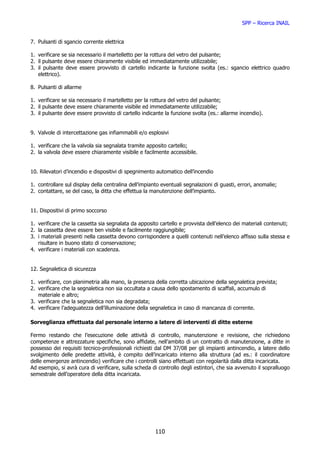 SPP – Ricerca INAIL


7. Pulsanti di sgancio corrente elettrica

1. verificare se sia necessario il martelletto per la rottura del vetro del pulsante;
2. il pulsante deve essere chiaramente visibile ed immediatamente utilizzabile;
3. il pulsante deve essere provvisto di cartello indicante la funzione svolta (es.: sgancio elettrico quadro
   elettrico).

8. Pulsanti di allarme

1. verificare se sia necessario il martelletto per la rottura del vetro del pulsante;
2. il pulsante deve essere chiaramente visibile ed immediatamente utilizzabile;
3. il pulsante deve essere provvisto di cartello indicante la funzione svolta (es.: allarme incendio).


9. Valvole di intercettazione gas infiammabili e/o esplosivi

1. verificare che la valvola sia segnalata tramite apposito cartello;
2. la valvola deve essere chiaramente visibile e facilmente accessibile.


10. Rilevatori d’incendio e dispositivi di spegnimento automatico dell’incendio

1. controllare sul display della centralina dell’impianto eventuali segnalazioni di guasti, errori, anomalie;
2. contattare, se del caso, la ditta che effettua la manutenzione dell’impianto.


11. Dispositivi di primo soccorso

1. verificare che la cassetta sia segnalata da apposito cartello e provvista dell’elenco dei materiali contenuti;
2. la cassetta deve essere ben visibile e facilmente raggiungibile;
3. i materiali presenti nella cassetta devono corrispondere a quelli contenuti nell’elenco affisso sulla stessa e
   risultare in buono stato di conservazione;
4. verificare i materiali con scadenza.


12. Segnaletica di sicurezza

1. verificare, con planimetria alla mano, la presenza della corretta ubicazione della segnaletica prevista;
2. verificare che la segnaletica non sia occultata a causa dello spostamento di scaffali, accumulo di
   materiale e altro;
3. verificare che la segnaletica non sia degradata;
4. verificare l’adeguatezza dell’illuminazione della segnaletica in caso di mancanza di corrente.

Sorveglianza effettuata dal personale interno a latere di interventi di ditte esterne

Fermo restando che l’esecuzione delle attività di controllo, manutenzione e revisione, che richiedono
competenze e attrezzature specifiche, sono affidate, nell’ambito di un contratto di manutenzione, a ditte in
possesso dei requisiti tecnico-professionali richiesti dal DM 37/08 per gli impianti antincendio, a latere dello
svolgimento delle predette attività, è compito dell’incaricato interno alla struttura (ad es.: il coordinatore
delle emergenze antincendio) verificare che i controlli siano effettuati con regolarità dalla ditta incaricata.
Ad esempio, si avrà cura di verificare, sulla scheda di controllo degli estintori, che sia avvenuto il sopralluogo
semestrale dell’operatore della ditta incaricata.




                                                       110
 