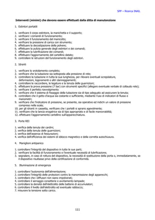 SPP – Ricerca INAIL


Interventi (minimi) che devono essere effettuati dalla ditta di manutenzione

1. Estintori portatili

1.   verificare il corpo estintore, la manichetta e il supporto;
2.   verificare i comandi di funzionamento;
3.   verificare il funzionamento del manicotto;
4.   verificare la pressione di carica con strumento;
5.   effettuare la decostipazione della polvere;
6.   effettuare la pulizia generale degli estintori e dei comandi;
7.   effettuare la lubrificazione dei comandi;
8.   effettuare l’aggiornamento del cartellino datato;
9.   controllare le istruzioni del funzionamento degli estintori.

2. Idranti

1. verificare lo srotolamento completo;
2. verificare che la tubazione sia sottoposta alla pressione di rete;
3. controllare la tubazione in tutta la sua lunghezza, per rilevare eventuali screpolature,
    deformazioni, logoramenti o altri danneggiamenti;
4. controllare le raccordiere, le legature e la tenuta delle guarnizioni;
5. effettuare la prova pressione (7 bar) con strumenti specifici (allegare eventuale verbale di collaudo rete);
6. verificare il perfetto riavvolgimento
7. verificare che il sistema di fissaggio della tubazione sia di tipo adeguato ad assicurare la tenuta;
8. controllare che il getto d’acqua sia costante e sufficiente, mediante l’uso di indicatori di flusso e
    manometri;
9. verificare che l’indicatore di pressione, se presente, sia operativo ed indichi un valore di pressione
    compreso nella scala;
10. per gli idranti in cassetta, verificare che i portelli si aprano agevolmente;
11. verificare che la lancia erogatrice sia di tipo appropriato e di facile manovrabilità;
12. effettuare l’aggiornamento cartellino sull’apparecchiatura.

3. Porte REI

1.   verifica   della tenuta dei cardini;
2.   verifica   della tenuta delle guarnizioni;
3.   verifica   dell’assenza di fessurazioni;
4.   verifica   dell'efficienza dei sistemi di sblocco magnetico e della corretta autochiusura.

4. Maniglioni antipanico

1. controllare l’integrità del dispositivo in tutte le sue parti;
2. verificare la facilità di funzionamento e l’eventuale necessità di lubrificazione;
3. segnalare, in caso di rottura del dispositivo, la necessità di sostituzione della porta o, immediatamente, se
    il dispositivo risultasse privo della certificazione di conformità.

5. Illuminazione di emergenza

1.   controllare l’autonomia dell’alimentazione;
2.   controllare l’integrità delle protezioni contro la manomissione degli apparecchi;
3.   controllare che i diffusori non siano impolverati;
4.   controllare il serraggio corsetterie e avvitamento lampade;
5.   controllare la densità dell’elettrolito delle batterie di accumulatori;
6.   controllare il livello dell’elettrolito ed eventuale rabbocco;
7.   misurare la tensione sotto carico.




                                                           111
 