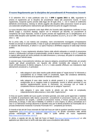 SPP – Ricerca INAIL


Il nuovo Regolamento per la disciplina dei procedimenti di Prevenzione Incendi

Il 22 settembre 2011 è stato pubblicato sulla G.U. il DPR 1 agosto 2011 n. 151, riguardante lo
schema di regolamento per la disciplina dei procedimenti relativi alla prevenzione incendi. Il nuovo
regolamento, recependo quanto previsto dalla legge del 30 luglio 2010, n. 122 in materia di snellimento
dell'attività amministrativa, individua le attività soggette alla disciplina della prevenzione incendi ed opera
una sostanziale semplificazione relativamente agli adempimenti da parte dei soggetti interessati.

La nuova disciplina tiene ovviamente conto degli effetti che l'avvento della segnalazione certificata di inizio
attività (Legge n. 122/2010) dispiega, seppure con le limitazioni già descritte, sui procedimenti di
competenza del Corpo Nazionale, nonché di quanto previsto dal regolamento per la semplificazione ed il
riordino della disciplina sullo Sportello Unico per le attività produttive (S.U.A.P.), di cui al DPR 7 settembre
2010 n. 160.

Per la prima volta, in una materia così complessa, viene concretamente incoraggiata un'impostazione
fondata sul principio di proporzionalità, in base al quale gli adempimenti amministrativi vengono diversificati
in relazione alla dimensione, al settore in cui opera l'impresa e all'effettiva esigenza di tutela degli interessi
pubblici.

In primo luogo, il nuovo regolamento attualizza l'elenco delle attività sottoposte ai controlli di prevenzione
incendi e, introducendo il principio di proporzionalità, correla le stesse a tre categorie, A, B e C, individuate
in ragione della gravità del rischio piuttosto che della dimensione o, comunque, del grado di complessità che
contraddistingue l'attività stessa.

In secondo luogo, il provvedimento individua, per ciascuna categoria, procedimenti differenziati, più semplici
rispetto agli attuali procedimenti, con riguardo alle attività ricondotte alle categorie A e B.
Grazie all’individuazione di distinte categorie, A, B e C, è stato possibile effettuare una modulazione degli
adempimenti procedurali e, in particolare:


          •     nella categoria A sono state inserite quelle attività dotate di “regola tecnica” di riferimento e
                contraddistinte da un limitato livello di complessità, legato alla consistenza dell'attività,
                all'affollamento ed ai quantitativi di materiale presente;

          •     nella categoria B sono state inserite le attività presenti in A, quanto a tipologia, ma
                caratterizzate da un maggiore livello di complessità, nonché le attività sprovviste di una
                specifica regolamentazione tecnica di riferimento, ma comunque con un livello di
                complessità inferiore al parametro assunto per la categoria “superiore”;

          •     nella categoria C sono state inserite le attività con alto livello di complessità,
                indipendentemente dalla presenza o meno della “regola tecnica”.

In linea con quanto stabilito dal nuovo quadro normativo generale, sono state quindi aggiornate e riadattate
le modalità di presentazione delle istanze concernenti i procedimenti di prevenzione incendi, per ciò che
attiene la valutazione dei progetti, i controlli di prevenzione incendi, il rinnovo periodico di conformità
antincendio, la deroga, il nulla osta di fattibilità, le verifiche in corso d'opera, la voltura, prevedendo sia il
caso in cui l'attivazione avvenga attraverso lo Sportello Unico per le attività produttive sia l'eventualità che si
proceda direttamente investendo il Comando Provinciale VV.F. competente per territorio.

Si rimanda al sito del del Corpo nazionale dei Vigili del Fuoco per tutte le questioni operative inerenti il nuovo
regolamento (http://www.vigilfuoco.it/aspx/AttivitaSoggette.aspx) ed all’utile convertitore delle attività
previste nell’abrogato DM 16 febbraio 1982 in quelle definite nel nuovo regolamento
(http://www.vvf.to.it/convertitore_dpr151/).
In ultimo, si segnala dal sito dei Vigili del Fuoco di Napoli (http://www.vvfnapoli.it/calctariffa.php) un utile
applicativo per determinare le tariffe sulla base della nuova articolazione delle attività.




                                                        12
 