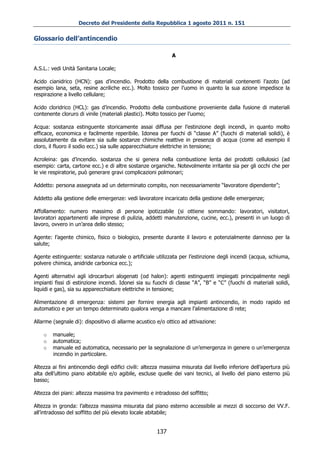 Decreto del Presidente della Repubblica 1 agosto 2011 n. 151

Glossario dell’antincendio

                                                             A

A.S.L.: vedi Unità Sanitaria Locale;

Acido cianidrico (HCN): gas d’incendio. Prodotto della combustione di materiali contenenti l’azoto (ad
esempio lana, seta, resine acriliche ecc.). Molto tossico per l’uomo in quanto la sua azione impedisce la
respirazione a livello cellulare;

Acido cloridrico (HCL): gas d’incendio. Prodotto della combustione proveniente dalla fusione di materiali
contenente cloruro di vinile (materiali plastici). Molto tossico per l’uomo;

Acqua: sostanza estinguente storicamente assai diffusa per l’estinzione degli incendi, in quanto molto
efficace, economica e facilmente reperibile. Idonea per fuochi di “classe A” (fuochi di materiali solidi), è
assolutamente da evitare sia sulle sostanze chimiche reattive in presenza di acqua (come ad esempio il
cloro, il fluoro il sodio ecc.) sia sulle apparecchiature elettriche in tensione;

Acroleina: gas d’incendio. sostanza che si genera nella combustione lenta dei prodotti cellulosici (ad
esempio: carta, cartone ecc.) e di altre sostanze organiche. Notevolmente irritante sia per gli occhi che per
le vie respiratorie, può generare gravi complicazioni polmonari;

Addetto: persona assegnata ad un determinato compito, non necessariamente “lavoratore dipendente”;

Addetto alla gestione delle emergenze: vedi lavoratore incaricato della gestione delle emergenze;

Affollamento: numero massimo di persone ipotizzabile (si ottiene sommando: lavoratori, visitatori,
lavoratori appartenenti alle imprese di pulizia, addetti manutenzione, cucine, ecc.), presenti in un luogo di
lavoro, ovvero in un’area dello stesso;

Agente: l’agente chimico, fisico o biologico, presente durante il lavoro e potenzialmente dannoso per la
salute;

Agente estinguente: sostanza naturale o artificiale utilizzata per l’estinzione degli incendi (acqua, schiuma,
polvere chimica, anidride carbonica ecc.);

Agenti alternativi agli idrocarburi alogenati (od halon): agenti estinguenti impiegati principalmente negli
impianti fissi di estinzione incendi. Idonei sia su fuochi di classe “A”, “B” e “C” (fuochi di materiali solidi,
liquidi e gas), sia su apparecchiature elettriche in tensione;

Alimentazione di emergenza: sistemi per fornire energia agli impianti antincendio, in modo rapido ed
automatico e per un tempo determinato qualora venga a mancare l’alimentazione di rete;

Allarme (segnale di): dispositivo di allarme acustico e/o ottico ad attivazione:

    o   manuale;
    o   automatica;
    o   manuale ed automatica, necessario per la segnalazione di un’emergenza in genere o un’emergenza
        incendio in particolare.

Altezza ai fini antincendio degli edifici civili: altezza massima misurata dal livello inferiore dell’apertura più
alta dell’ultimo piano abitabile e/o agibile, escluse quelle dei vani tecnici, al livello del piano esterno più
basso;

Altezza dei piani: altezza massima tra pavimento e intradosso del soffitto;

Altezza in gronda: l’altezza massima misurata dal piano esterno accessibile ai mezzi di soccorso dei VV.F.
all’intradosso del soffitto del più elevato locale abitabile;


                                                      137
 