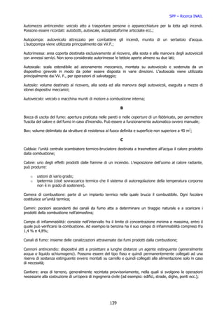 SPP – Ricerca INAIL

Automezzo antincendio: veicolo atto a trasportare persone o apparecchiature per la lotta agli incendi.
Possono essere ricordati: autobotti, autoscale, autopiattaforme articolate ecc.;

Autopompa: autoveicolo attrezzato per combattere gli incendi, munito di un serbatoio d’acqua.
L’autopompa viene utilizzata principalmente dai VV.F.;

Autorimessa: area coperta destinata esclusivamente al ricovero, alla sosta e alla manovra degli autoveicoli
con annessi servizi. Non sono considerate autorimesse le tettoie aperte almeno su due lati;

Autoscala: scala estendibile ad azionamento meccanico, montata su autoveicolo e sostenuta da un
dispositivo girevole in modo da poter essere disposta in varie direzioni. L’autoscala viene utilizzata
principalmente dai VV. F., per operazioni di salvataggio;

Autosilo: volume destinato al ricovero, alla sosta ed alla manovra degli autoveicoli, eseguita a mezzo di
idonei dispositivi meccanici;

Autoveicolo: veicolo o macchina muniti di motore a combustione interna;

                                                           B

Bocca di uscita del fumo: apertura praticata nelle pareti o nelle coperture di un fabbricato, per permettere
l’uscita del calore e del fumo in caso d’incendio. Può essere a funzionamento automatico ovvero manuale;

Box: volume delimitato da strutture di resistenza al fuoco definita e superficie non superiore a 40 m2;

                                                           C

Caldaia: l’unità centrale scambiatore termico-bruciatore destinata a trasmettere all’acqua il calore prodotto
dalla combustione;

Calore: uno degli effetti prodotti dalle fiamme di un incendio. L’esposizione dell’uomo al calore radiante,
può produrre:

    o   ustioni di vario grado;
    o   ipetermia (cioè sovraccarico termico che il sistema di autoregolazione della temperatura corporea
        non è in grado di sostenere).

Camera di combustione: parte di un impianto termico nella quale brucia il combustibile. Ogni focolare
costituisce un’unità termica;

Camini: porzioni ascendenti dei canali da fumo atte a determinare un tiraggio naturale e a scaricare i
prodotti della combustione nell’atmosfera;

Campo di infiammabilità: consiste nell’intervallo fra il limite di concentrazione minima e massima, entro il
quale può verificarsi la combustione. Ad esempio la benzina ha il suo campo di infiammabilità compreso fra
1,4 % e 4,8%;

Canali di fumo: insieme delle canalizzazioni attraversate dai fumi prodotti dalla combustione;

Cannoni antincendio: dispositivi atti a proiettare a lunghe distanze un agente estinguente (generalmente
acqua o liquido schiumogeno). Possono essere del tipo fisso e quindi permanentemente collegati ad una
riserva di sostanza estinguente ovvero montati su carrello e quindi collegati alla alimentazione solo in caso
di necessità;

Cantiere: area di terreno, generalmente recintata provvisoriamente, nella quali si svolgono le operazioni
necessarie alla costruzione di un’opera di ingegneria civile (ad esempio: edifici, strade, dighe, ponti ecc.);




                                                    139
 