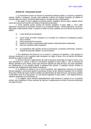 SPP – Ricerca INAIL


          Articolo 46 - Prevenzione incendi

           1. La prevenzione incendi è la funzione di preminente interesse pubblico, di esclusiva competenza
statuale, diretta a conseguire, secondo criteri applicativi uniformi sul territorio nazionale, gli obiettivi di
sicurezza della vita umana, d’incolumità delle persone e di tutela dei beni e dell’ambiente.
           2. Nei luoghi di lavoro soggetti al presente Decreto Legislativo devono essere adottate idonee
misure per prevenire gli incendi e per tutelare l’incolumità dei lavoratori.
           3. Fermo restando quanto previsto dal Decreto Legislativo 8 marzo 2006, n. 139 e dalle
disposizioni concernenti la prevenzione incendi di cui al presente Decreto, i Ministri dell’interno, del lavoro,
della salute e delle politiche sociali, in relazione ai fattori di rischio, adottano uno o più Decreti nei quali sono
definiti:

          a)     i criteri diretti atti ad individuare:

          1)     misure intese ad evitare l’insorgere di un incendio ed a limitarne le conseguenze qualora
                 esso si verifichi;
          2)     misure precauzionali di esercizio;
          3)     metodi di controllo e manutenzione degli impianti e delle attrezzature antincendio;
          4)     criteri per la gestione delle emergenze;

          b)     le caratteristiche dello specifico servizio di prevenzione e protezione antincendio, compresi i
                 requisiti del personale addetto e la sua formazione.

           4. Fino all’adozione dei Decreti di cui al comma 3, continuano ad applicarsi i criteri generali di
sicurezza antincendio e per la gestione delle emergenze nei luoghi di lavoro di cui al Decreto del Ministro
dell’interno in data 10 marzo 1998.
           5. Al fine di favorire il miglioramento dei livelli di sicurezza antincendio nei luoghi di lavoro, ed ai
sensi dell’articolo 14, comma 2, lettera h), del Decreto Legislativo 8 marzo 2006, n. 139, con Decreto del
Ministro dell’interno sono istituiti, presso ogni Direzione regionale dei Vigili del fuoco, dei nuclei specialistici
per l’effettuazione di una specifica attività di assistenza alle aziende. Il medesimo Decreto contiene le
procedure per l’espletamento della attività di assistenza.
           6. In relazione ai principi di cui ai commi precedenti, ogni disposizione contenuta nel presente
Decreto Legislativo, concernente aspetti di prevenzione incendi, sia per l’attività di disciplina che di controllo,
deve essere riferita agli organi centrali e periferici del Dipartimento dei Vigili del Fuoco, del soccorso pubblico
e della difesa civile, di cui agli articoli 1 e 2 del Decreto Legislativo 8 marzo 2006, n. 139. Restano ferme le
rispettive competenze di cui all’articolo 13.
           7. Le maggiori risorse derivanti dall’espletamento della funzione di controllo di cui al presente
articolo, sono rassegnate al Corpo nazionale dei vigili per il miglioramento dei livelli di sicurezza antincendio
nei luoghi di lavoro.




                                                          14
 