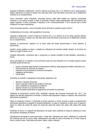 SPP – Ricerca INAIL

Capacità di deflusso e sfollamento: numero massimo di persone che, in un sistema di vie di uscita possono
defluire attraverso un’uscita di modulo uno; tale dato tiene conto del tempo occorrente per lo sfollamento
ordinario di un compartimento;

Carico d’incendio: carico d’incendio: potenziale termico netto della totalità dei materiali combustibili
contenuti in uno spazio corretto in base ai parametri indicativi della partecipazione alla combustione dei
singoli materiali. Il carico d’incendio è espresso in MJ; convenzionalmente 1 MJ è assunto pari a 0,054
chilogrammi di legna equivalente;

Carico d’incendio specifico: carico d’incendio riferito all’unità di superficie lorda in MJ/m2;

Cartellonistica di sicurezza: vedi segnaletica di sicurezza;

Capacità di sfollamento: numero massimo di persone che, in un sistema di vie di uscita, possono defluire
attraverso un’uscita di modulo uno; tale dato tiene conto del tempo occorrente per lo sfollamento ordinato
da un compartimento;

Capacità di parcamento: rapporto tra la l’area netta del locale (autorimessa) e l’area specifica di
parcamento;

Cartello: avviso pubblico su legno o metallo per indicazioni (ad esempio cartelli: stradali, di sicurezza e/o
salute sui luoghi di lavoro ecc.);

Cassetta antincendio: contenitore atto a conservare un idrante completo di tubo flessibile, manichetta o
lancia;

Cause (principali) di un incendio: tra le numerose cause che sono all’origine di un incendio, possono essere
ricordate quelle derivanti da:

    o   guasti e anomalie degli impianti di alimentazione elettrica, degli apparecchi elettrici utilizzatori ecc.;
    o   cause termiche di macchine ed impianti;
    o   anomalie di funzionamento di macchine ed impianti;
    o   negligenza dei lavoratori;
    o   eventi dolosi.

Centralina di controllo e segnalazione antincendio: dispositivo che:

    o   alimenta i rilevatori d’incendio;
    o   riceve il segnale di allarme dai rivelatori d’incendio;
    o   attiva i dispositivi di segnalazione di allarme;
    o   segnala il locale da cui proviene l’allarme;
    o   attiva l’impianto automatico di spegnimento d’incendio (se presente).

Certificato di Prevenzione Incendi (CPI): certificato rilasciato dal Comando Provinciale dei VV.F., che
attesta che l’attività sottoposta al controllo è conforme alle disposizioni vigenti in materia e alle prescrizioni
dell’autorità competente;

Classe di resistenza al fuoco: è l’intervallo di tempo espresso in minuti, durante il quale il compartimento
antincendio garantisce la capacità di compartimentazione. Le classi di resistenza al fuoco sono le seguenti:
classe 15, classe 20, classe 30, classe 45, classe 60, classe 90, classe 120, classe 180, classe 240, classe
360;

Certificato di prova: è il rapporto del laboratorio nel quale viene certificata la classe di resistenza al fuoco
del campione sottoposto ad esame;

Classificazione del livello di rischio d’incendio: in base alla “valutazione dei rischi”, effettuata in conformità
dei contenuti del DM 10 marzo 1998, classificazione del livello di rischio d’incendio di un intero luogo di
lavoro o parte di esso. Tale livello può essere: basso, medio o elevato;



                                                       140
 