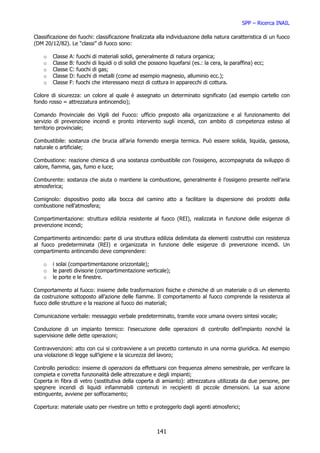 SPP – Ricerca INAIL

Classificazione dei fuochi: classificazione finalizzata alla individuazione della natura caratteristica di un fuoco
(DM 20/12/82). Le “classi” di fuoco sono:

    o   Classe   A: fuochi di materiali solidi, generalmente di natura organica;
    o   Classe   B: fuochi di liquidi o di solidi che possono liquefarsi (es.: la cera, la paraffina) ecc;
    o   Classe   C: fuochi di gas;
    o   Classe   D: fuochi di metalli (come ad esempio magnesio, alluminio ecc.);
    o   Classe   F: fuochi che interessano mezzi di cottura in apparecchi di cottura.

Colore di sicurezza: un colore al quale è assegnato un determinato significato (ad esempio cartello con
fondo rosso = attrezzatura antincendio);

Comando Provinciale dei Vigili del Fuoco: ufficio preposto alla organizzazione e al funzionamento del
servizio di prevenzione incendi e pronto intervento sugli incendi, con ambito di competenza esteso al
territorio provinciale;

Combustibile: sostanza che brucia all’aria fornendo energia termica. Può essere solida, liquida, gassosa,
naturale o artificiale;

Combustione: reazione chimica di una sostanza combustibile con l’ossigeno, accompagnata da sviluppo di
calore, fiamma, gas, fumo e luce;

Comburente: sostanza che aiuta o mantiene la combustione, generalmente è l’ossigeno presente nell’aria
atmosferica;

Comignolo: dispositivo posto alla bocca del camino atto a facilitare la dispersione dei prodotti della
combustione nell’atmosfera;

Compartimentazione: struttura edilizia resistente al fuoco (REI), realizzata in funzione delle esigenze di
prevenzione incendi;

Compartimento antincendio: parte di una struttura edilizia delimitata da elementi costruttivi con resistenza
al fuoco predeterminata (REI) e organizzata in funzione delle esigenze di prevenzione incendi. Un
compartimento antincendio deve comprendere:

    o   i solai (compartimentazione orizzontale);
    o   le pareti divisorie (compartimentazione verticale);
    o   le porte e le finestre.

Comportamento al fuoco: insieme delle trasformazioni fisiche e chimiche di un materiale o di un elemento
da costruzione sottoposto all’azione delle fiamme. Il comportamento al fuoco comprende la resistenza al
fuoco delle strutture e la reazione al fuoco dei materiali;

Comunicazione verbale: messaggio verbale predeterminato, tramite voce umana ovvero sintesi vocale;

Conduzione di un impianto termico: l’esecuzione delle operazioni di controllo dell’impianto nonché la
supervisione delle dette operazioni;

Contravvenzioni: atto con cui si contravviene a un precetto contenuto in una norma giuridica. Ad esempio
una violazione di legge sull’igiene e la sicurezza del lavoro;

Controllo periodico: insieme di operazioni da effettuarsi con frequenza almeno semestrale, per verificare la
compieta e corretta funzionalità delle attrezzature e degli impianti;
Coperta in fibra di vetro (sostitutiva della coperta di amianto): attrezzatura utilizzata da due persone, per
spegnere incendi di liquidi infiammabili contenuti in recipienti di piccole dimensioni. La sua azione
estinguente, avviene per soffocamento;

Copertura: materiale usato per rivestire un tetto e proteggerlo dagli agenti atmosferici;



                                                         141
 