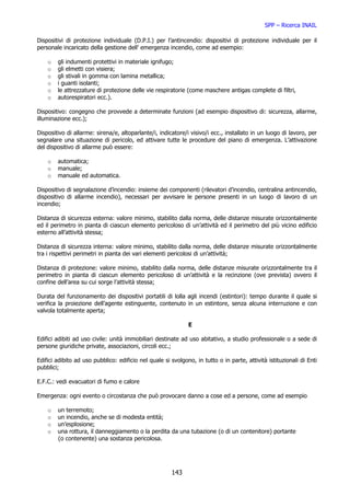SPP – Ricerca INAIL

Dispositivi di protezione individuale (D.P.I.) per l’antincendio: dispositivi di protezione individuale per il
personale incaricato della gestione dell’ emergenza incendio, come ad esempio:

    o   gli indumenti protettivi in materiale ignifugo;
    o   gli elmetti con visiera;
    o   gli stivali in gomma con lamina metallica;
    o   i guanti isolanti;
    o   le attrezzature di protezione delle vie respiratorie (come maschere antigas complete di filtri,
    o   autorespiratori ecc.).

Dispositivo: congegno che provvede a determinate funzioni (ad esempio dispositivo di: sicurezza, allarme,
illuminazione ecc.);

Dispositivo di allarme: sirena/e, altoparlante/i, indicatore/i visivo/i ecc., installato in un luogo di lavoro, per
segnalare una situazione di pericolo, ed attivare tutte le procedure del piano di emergenza. L’attivazione
del dispositivo di allarme può essere:

    o   automatica;
    o   manuale;
    o   manuale ed automatica.

Dispositivo di segnalazione d’incendio: insieme dei componenti (rilevatori d’incendio, centralina antincendio,
dispositivo di allarme incendio), necessari per avvisare le persone presenti in un luogo di lavoro di un
incendio;

Distanza di sicurezza esterna: valore minimo, stabilito dalla norma, delle distanze misurate orizzontalmente
ed il perimetro in pianta di ciascun elemento pericoloso di un’attività ed il perimetro del più vicino edificio
esterno all’attività stessa;

Distanza di sicurezza interna: valore minimo, stabilito dalla norma, delle distanze misurate orizzontalmente
tra i rispettivi perimetri in pianta dei vari elementi pericolosi di un’attività;

Distanza di protezione: valore minimo, stabilito dalla norma, delle distanze misurate orizzontalmente tra il
perimetro in pianta di ciascun elemento pericoloso di un’attività e la recinzione (ove prevista) ovvero il
confine dell’area su cui sorge l’attività stessa;

Durata del funzionamento dei dispositivi portatili di lolla agli incendi (estintori): tempo durante il quale si
verifica la proiezione dell’agente estinguente, contenuto in un estintore, senza alcuna interruzione e con
valvola totalmente aperta;

                                                              E

Edifici adibiti ad uso civile: unità immobiliari destinate ad uso abitativo, a studio professionale o a sede di
persone giuridiche private, associazioni, circoli ecc.;

Edifici adibito ad uso pubblico: edificio nel quale si svolgono, in tutto o in parte, attività istituzionali di Enti
pubblici;

E.F.C.: vedi evacuatori di fumo e calore

Emergenza: ogni evento o circostanza che può provocare danno a cose ed a persone, come ad esempio

    o   un terremoto;
    o   un incendio, anche se di modesta entità;
    o   un’esplosione;
    o   una rottura, il danneggiamento o la perdita da una tubazione (o di un contenitore) portante
        (o contenente) una sostanza pericolosa.




                                                       143
 