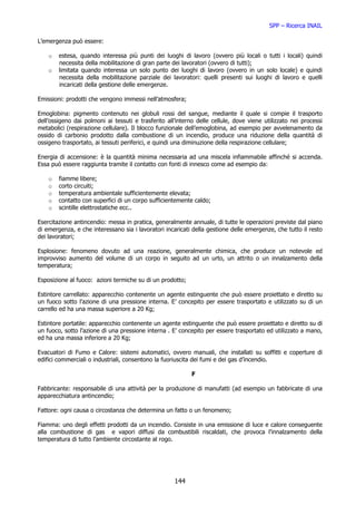 SPP – Ricerca INAIL

L’emergenza può essere:

    o   estesa, quando interessa più punti dei luoghi di lavoro (ovvero più locali o tutti i locali) quindi
        necessita della mobilitazione di gran parte dei lavoratori (ovvero di tutti);
    o   limitata quando interessa un solo punto dei luoghi di lavoro (ovvero in un solo locale) e quindi
        necessita della mobilitazione parziale dei lavoratori: quelli presenti sui luoghi di lavoro e quelli
        incaricati della gestione delle emergenze.

Emissioni: prodotti che vengono immessi nell’atmosfera;

Emoglobina: pigmento contenuto nei globuli rossi del sangue, mediante il quale si compie il trasporto
dell’ossigeno dai polmoni ai tessuti e trasferito all’interno delle cellule, dove viene utilizzato nei processi
metabolici (respirazione cellulare). Il blocco funzionale dell’emoglobina, ad esempio per avvelenamento da
ossido di carbonio prodotto dalla combustione di un incendio, produce una riduzione della quantità di
ossigeno trasportato, ai tessuti periferici, e quindi una diminuzione della respirazione cellulare;

Energia di accensione: è la quantità minima necessaria ad una miscela infiammabile affinché si accenda.
Essa può essere raggiunta tramite il contatto con fonti di innesco come ad esempio da:

    o   fiamme libere;
    o   corto circuiti;
    o   temperatura ambientale sufficientemente elevata;
    o   contatto con superfici di un corpo sufficientemente caldo;
    o   scintille elettrostatiche ecc..

Esercitazione antincendio: messa in pratica, generalmente annuale, di tutte le operazioni previste dal piano
di emergenza, e che interessano sia i lavoratori incaricati della gestione delle emergenze, che tutto il resto
dei lavoratori;

Esplosione: fenomeno dovuto ad una reazione, generalmente chimica, che produce un notevole ed
improvviso aumento del volume di un corpo in seguito ad un urto, un attrito o un innalzamento della
temperatura;

Esposizione al fuoco: azioni termiche su di un prodotto;

Estintore carrellato: apparecchio contenente un agente estinguente che può essere proiettato e diretto su
un fuoco sotto l’azione di una pressione interna. E’ concepito per essere trasportato e utilizzato su di un
carrello ed ha una massa superiore a 20 Kg;

Estintore portatile: apparecchio contenente un agente estinguente che può essere proiettato e diretto su di
un fuoco, sotto l’azione di una pressione interna . E’ concepito per essere trasportato ed utilizzato a mano,
ed ha una massa inferiore a 20 Kg;

Evacuatori di Fumo e Calore: sistemi automatici, ovvero manuali, che installati su soffitti e coperture di
edifici commerciali o industriali, consentono la fuoriuscita dei fumi e dei gas d’incendio.

                                                            F

Fabbricante: responsabile di una attività per la produzione di manufatti (ad esempio un fabbricate di una
apparecchiatura antincendio;

Fattore: ogni causa o circostanza che determina un fatto o un fenomeno;

Fiamma: uno degli effetti prodotti da un incendio. Consiste in una emissione di luce e calore conseguente
alla combustione di gas e vapori diffusi da combustibili riscaldati, che provoca l’innalzamento della
temperatura di tutto l’ambiente circostante al rogo.




                                                     144
 