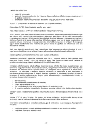 SPP – Ricerca INAIL

I pericoli per l’uomo sono:

    o   ustioni di vario grado;
    o   ipetermia (sovraccarico termico che il sistema di autoregolazione della temperatura corporea non è
        in grado di sostenere);
    o   arresto della respirazione per collasso dei capillari sanguigni, dovuti all’aria molto calda.

Filtro (D.P.I.): dispositivo che abbatte gli inquinanti specifici presenti nell’aria;

Filtro antigas (D.P.I.): filtro che abbatte specifici gas e vapori;

Filtro antipolvere (D.P.I.): filtro che trattiene particelle in sospensione nell’aria;

Filtro a prova di fumo: vano delimitato da strutture con resistenza al fuoco REI predeterminata e comunque
non inferiore a 60’, con due o più porte munite di congegno di autochiusura con fuoco REI predeterminata
e comunque non inferiore a 60’ con camino di ventilazione di sezione adeguata e comunque non inferiore a
0,10 m2, sfociante al di sopra della copertura dell’edificio, oppure vano con le stesse caratteristiche di
resistenza al fuoco e mantenuto in sovrapressione (ad almeno 30 mbar), anche in condizioni di emergenza,
oppure aerato direttamente verso l’esterno con aperture libere di superficie non inferiore ad 1 m2 con
esclusione di condotti;

Flash over (incendio generalizzato): fase caratterizzata dalla partecipazione alla combustione di tutto il
materiale combustibile presente nei locali (ovvero nelle strutture edilizie) interessati dall’incendio;

Focolare: parte di un impianto termico nella quale brucia il combustibile;

Formazione antincendio: opportuna formazione che tutti i lavoratori incaricati della gestione delle
emergenze devono ricevere, a cura del datore di lavoro. Tale formazione deve essere conforme ai
contenuti minimi che sono riportati nell’allegato IX del DM 10 marzo 1998;

Formazione ed informazione: attività affidata al datore di lavoro affinché che ciascun lavoratore riceva una
formazione adeguata in materia di sicurezza e di salute , con particolare riferimento ai rischi riferiti al posto
di lavoro e alle mansioni nonché i possibili danni e le conseguenti misure e procedure di prevenzione e
protezione. In particolare i lavoratori incaricati dell’attività di prevenzione e lotta all’incendio, di
evacuazione dei lavoratori in caso di pericolo grave ed immediato, di salvataggio, di pronto soccorso e,
comunque di gestione dell’emergenza, devono essere adeguatamente e specificatamente formati. La
formazione deve avvenire in occasione:

    o   dell’assunzione;
    o   del trasferimento o cambiamento di mansioni;
    o   nuova destinazione dei locali;
    o   dell’introduzione di nuove attrezzature di lavoro o di nuove tecnologie;
    o   di variazioni qualitative e quantitative di sostanze pericolose esistenti nello stabilimento o deposito.

Essa deve essere periodicamente ripetuta in relazione all’evoluzione dei rischi oppure all’insorgenza di nuovi
rischi.

Fosgene (COCL2): gas d’incendio. Gas tossico, ad azione soffocante, prodotto dalla decomposizione
termica dei materiali contenenti cloro e carbonio. Estremamente pericoloso per l’uomo;

Fumi visibili: sono costituiti da particelle incombuste, gas di combustione e vapore acqueo. Assai pericolosi
in quanto:

    o   riducono la visibilità facendo perdere l’orientamento ai presenti in una struttura in fiamme;
    o   ostacolano l’intervento dei soccorritori.




                                                        145
 