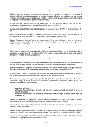 SPP – Ricerca INAIL

                                                           G

Gabbia di Faraday: schermo elettrostatico consistente in un complesso di conduttori che avvolge la
struttura edilizia che si vuole proteggere, in modo che questo si trovi in uno spazio in cui non possono
penetrare campi elettrici esterni. La gabbia di Faraday è raccomandata quando sulla copertura a terrazzo di
un fabbricato vengono installate grandi masse metalliche;

Gazzetta Ufficiale: pubblicazione ufficiale dello Stato, su cui vengono riportati tutti gli atti ed i
provvedimenti che devono essere osservati (ad esempio leggi, decreti ecc.);

Gas: qualsiasi combustibile che sia allo stato gassoso ad una temperatura di 15° C ed ad una pressione di 1
bar;

Gestione della sicurezza antincendio: l’insieme delle misure attuate per ridurre al minimo i rischi e le
probabilità che si verifichi un incendio (prevenzione, organizzazione e manutenzione);

Gruppo elettrogeno: apparecchiatura per la produzione di energia elettrica in caso di interruzione
dell’alimentazione di rete. Esso è costituito da un motore di tipo termico (diesel) e da un generatore
elettrico a questo accoppiato;

                                                           H

Halon: sostanza estinguente in passato molto diffusa, in quanto assai efficace per la lotta agli incendi. In
seguito alla emanazione del DM 10 febbraio 1996 n. 56 e s.m.i., è stato ritirato dal mercato per la capacità
di impoverire lo strato di ozono stratosferico;

                                                            I

Idrante antincendio: attacco unificato dotato di valvola di intercettazione ad apertura manuale collegato ad
una rete di alimentazione idrica. L’idrante può essere a muro, a colonna, soprasuolo o sottosuolo;

Ignifugo: di sostanza (composta di miscele di borace o acido borico, fosfati acidi), usata per impedire o
limitare la combustione di un materiale di facile accensione (come legno, carta, tessuti ecc.);

Ignizione (fase di): inizio di combustine che si verifica non appena una sostanza combustibile ha raggiunto
una temperatura (detta appunto temperatura d’ignizione) che le è caratteristica;

Illuminazione di emergenza: impianto (ovvero dispositivo/i) atto a garantire una opportuna illuminazione
artificiale dei luoghi di lavoro, quando viene a mancare quella fornita dall’impianto elettrico di rete. Tale
impianto (o dispositivo/i) deve garantire:


    o   accensione automatica;
    o   sufficiente illuminazione per consentire alle persone presenti un esodo dai luoghi di lavoro in
        assoluta sicurezza;
    o   autonomia proporzionata alle esigenze e alle caratteristiche dei luoghi di lavoro, e comunque non
        inferiore a 30’.

Impianti (o dispositivi) di rivelazione incendi: sistemi o dispositivi che hanno lo scopo di rivelare
automaticamente un principio d’incendio (vedi anche rivelatore automatico d’incendio);

Impianti di sicurezza antincendio: impianti attinenti a dispositivi di: allarme, rivelazione, evacuazione,
estinzione e lotta all’incendio;

Impianti di spegnimento automatico d’incendio: sono quegli impianti che, tramite appropriati dispositivi
(rivelatori d’incendio), intervengono automaticamente per l’estinzione di un incendio, fin dalle fasi iniziali;

Impianti a rischio specifico d’incendio: impianto, installazione che presenta rischio d’incendio, installato
nell’ambito di un’attività soggetta al controllo dei VV.F.;


                                                     146
 
