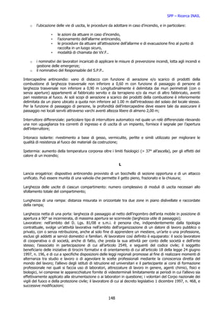 SPP – Ricerca INAIL

    o   l’ubicazione delle vie di uscita, le procedure da adottare in caso d’incendio, e in particolare:

                 -    le azioni da attuare in caso d’incendio,
                 -    l’azionamento dell’allarme antincendio,
                 -    le procedure da attuare all’attivazione dell’allarme e di evacuazione fino al punto di
                      raccolta in un luogo sicuro,
                 -    modalità di chiamata dei VV.F..

    o   i nominativi dei lavoratori incaricati di applicare le misure di prevenzione incendi, lotta agli incendi e
        gestione delle emergenze;
    o   il nominativo del Responsabile del S.P.P..

Intercapedine antincendio: vano di distacco con funzione di aerazione e/o scarico di prodotti della
combustione di larghezza trasversale non inferiore a 0,60 m con funzione di passaggio di persone di
larghezza trasversale non inferiore a 0,90 m Longitudinalmente è delimitata dai muri perimetrali (con o
senza aperture) appartenenti al fabbricato servito e da terrapieno e/o da muri di altro fabbricato, aventi
pari resistenza al fuoco. Ai soli scopi di aerazione a scarico dei prodotti della combustione è inferiormente
delimitata da un piano ubicato a quota non inferiore ad 1.00 m dall’intradosso del solaio del locale stesso.
Per la funzione di passaggio di persone, la profondità dell’intercapedine deve essere tale da assicurare il
passaggio nei locali serviti attraverso varchi aventi altezza libere di almeno 2,00 m;

Interruttore differenziale: particolare tipo di interruttore automatico nel quale un relè differenziale rilevando
una non uguaglianza tra correnti di ingresso e di uscita di un impianto, fornisce il segnale per l’apertura
dell’interruttore;

Intonaco isolante: rivestimento a base di gesso, vermiculite, perlite e simili utilizzato per migliorare le
qualità di resistenza al fuoco dei materiali da costruzione;

Ipetermia: aumento della temperatura corporea oltre i limiti fisiologici (> 37° all’ascella), per gli effetti del
calore di un incendio;

                                                              L

Lancia erogatrice: dispositivo antincendio provvisto di un bocchello di sezione opportuna e di un attacco
unificato. Può essere munita di una valvola che permette il getto pieno, frazionato e la chiusura;

Larghezza delle uscite di ciascun compartimento: numero complessivo di moduli di uscita necessari allo
sfollamento totale del compartimento;

Lunghezza di una rampa: distanza misurata in orizzontale tra due zone in piano dislivellate e raccordate
della rampa;

Larghezza netta di una porta: larghezza di passaggio al netto dell’ingombro dell’anta mobile in posizione di
apertura a 90° se incernierata, di massima apertura se scorrevole (larghezza utile di passaggio);
Lavoratore: nell’ambito del D. Lgs. 81/08 e s.m.i. è persona che, indipendentemente dalla tipologia
contrattuale, svolge un’attività lavorativa nell’ambito dell‘organizzazione di un datore di lavoro pubblico o
privato, con o senza retribuzione, anche al solo fine di apprendere un mestiere, un’arte o una professione,
esclusi gli addetti ai servizi domestici e familiari. Al lavoratore così definito è equiparato: il socio lavoratore
di cooperativa o di società, anche di fatto, che presta la sua attività per conto delle società e dell’ente
stesso; l’associato in partecipazione di cui all’articolo 2549, e seguenti del codice civile; il soggetto
beneficiario delle iniziative di tirocini formativi e di orientamento di cui all’articolo 18 della legge 24 giugno
1997, n. 196, e di cui a specifiche disposizioni delle leggi regionali promosse al fine di realizzare momenti di
alternanza tra studio e lavoro o di agevolare le scelte professionali mediante la conoscenza diretta del
mondo del lavoro; l’allievo degli istituti di istruzione ed universitari e il partecipante ai corsi di formazione
professionale nei quali si faccia uso di laboratori, attrezzature di lavoro in genere, agenti chimici, fisici e
biologici, ivi comprese le apparecchiature fornite di videoterminali limitatamente ai periodi in cui l’allievo sia
effettivamente applicato alla strumentazione o ai laboratori in questione; i volontari del Corpo nazionale dei
vigili del fuoco e della protezione civile; il lavoratore di cui al decreto legislativo 1 dicembre 1997, n. 468, e
successive modificazioni;


                                                       148
 