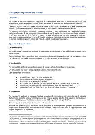 SPP – Ricerca INAIL


L’incendio e la prevenzione incendi

L’incendio

Per incendio s’intende il fenomeno conseguente all’infiammarsi ed al bruciare di sostanze costituenti colture
e vegetazioni, opere d’ingegneria, ovvero di altri beni mobili ed immobili, con danni a cose e/o persone.
L’incendio è quindi una combustione della quale non si ha il controllo; l’obiettivo che si pone la prevenzione
incendi è quello della salvaguardia delle vite umane, a cui fa seguito quello della tutela dei beni.
Per prevenire e combattere gli incendi è necessario imparare a conoscere le cause e le condizioni che posso-
no favorire l’innesco di una combustione incontrollata, al fine di adottare preventivamente idonee precauzio-
ni affinché: l’incendio non si verifichi, ovvero non si propaghi; le persone presenti sul luogo del sinistro, pos-
sano essere rapidamente poste in salvo; l’incendio, nel caso in cui si fosse comunque innescato, possa esse-
re domato tramite i dispositivi di lotta agli incendi, o con la collaborazione dei VV.F..


I principi della combustione

La combustione

Per combustione s’intende una reazione di ossidazione accompagnata da sviluppo di luce e calore, con o
senza fiamma.
Tali reazioni sono dette combustioni vive, mentre sono dette combustioni lente quelle che per la lentezza con
cui si verificano, non danno luogo ad emissione di luce e a fenomeni termici sensibili1.


Il combustibile

Per combustibile s’intende una sostanza capace di bruciare all’aria, fornendo energia termica.
Un combustibile può essere solido, liquido o gassoso, naturaleo artificiale.
Sono ad esempio combustibili:


            •       solidi naturali: il legno, la torba, la lignite ecc.;
            •       solidi artificiali: il carbone di legna, il coke ecc.;
            •       liquidi naturali: il petrolio ed il bitume;
            •       liquidi artificiali: le benzine, gli oli distillati dal petrolio e catrame, gli oli vegetali ecc.;
            •       gassosi naturali: i gas naturali come ad esempio il metano, l’idrogeno ecc.;
            •       gassosi artificiali: gas d’alto forno, gas d’olio, l’acetilene, l’ossido di carbonio ecc..

Il comburente


Per comburente s’intende la sostanza che aiuta o mantiene la combustione; generalmente essa è costituita
dall’ossigeno presente nell’aria2 atmosferica (la cui miscela gassosa consta della seguente composizione:
ossigeno 20,93%; azoto 78,08%; anidride carbonica 0,04; argon 0,93 altri gas 0,02%).
Di norma quindi la combustione è una reazione di ossidazione.
Affinché tale processo possa verificarsi non è sufficiente la contemporanea presenza di combustibile e
comburente. Il combustibile deve essere infatti riscaldato, almeno in parte, fino al raggiungimento della
propria temperatura di accensione.


1
   Il fenomeno reale del meccanismo della combustione, è stato dimostrato dal chimico francese Lavosier Antonie Laurent (Parigi 1743
- 1794), solo nel 1775, quando dimostrò sperimentalmente che l’aria è (in gran parte) un miscuglio di ossigeno ed azoto, e che la
combustione è un fenomeno di ossidazione; l’ossigeno funziona come comburente, mentre l’azoto non prende parte alla reazione.
2
  Si hanno dei casi, tuttavia, in cui l’ossigeno può essere fornito da qualche composto ossigenato che si decompone, oppure casi in cui il
comburente non è l’ossigeno, come nel caso dell’idrogeno, che può bruciare in un’atmosfera di cloro, che funge così da comburente.




                                                                   15
 