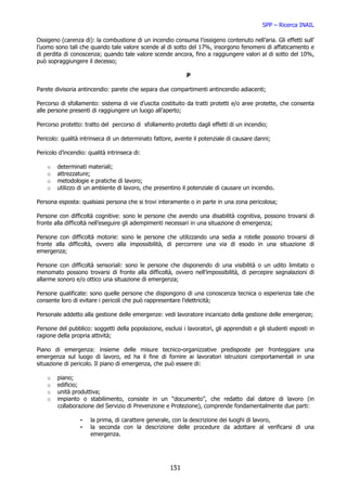 SPP – Ricerca INAIL

Ossigeno (carenza di): la combustione di un incendio consuma l’ossigeno contenuto nell’aria. Gli effetti sull’
l’uomo sono tali che quando tale valore scende al di sotto del 17%, insorgono fenomeni di affaticamento e
di perdita di conoscenza; quando tale valore scende ancora, fino a raggiungere valori al di sotto del 10%,
può sopraggiungere il decesso;

                                                             P

Parete divisoria antincendio: parete che separa due compartimenti antincendio adiacenti;

Percorso di sfollamento: sistema di vie d’uscita costituito da tratti protetti e/o aree protette, che consenta
alle persone presenti di raggiungere un luogo all’aperto;

Percorso protetto: tratto del percorso di sfollamento protetto dagli effetti di un incendio;

Pericolo: qualità intrinseca di un determinato fattore, avente il potenziale di causare danni;

Pericolo d’incendio: qualità intrinseca di:

    o   determinati materiali;
    o   attrezzature;
    o   metodologie e pratiche di lavoro;
    o   utilizzo di un ambiente di lavoro, che presentino il potenziale di causare un incendio.

Persona esposta: qualsiasi persona che si trovi interamente o in parte in una zona pericolosa;

Persone con difficoltà cognitive: sono le persone che avendo una disabilità cognitiva, possono trovarsi di
fronte alla difficoltà nell’eseguire gli adempimenti necessari in una situazione di emergenza;

Persone con difficoltà motorie: sono le persone che utilizzando una sedia a rotelle possono trovarsi di
fronte alla difficoltà, ovvero alla impossibilità, di percorrere una via di esodo in una situazione di
emergenza;

Persone con difficoltà sensoriali: sono le persone che disponendo di una visibilità o un udito limitato o
menomato possono trovarsi di fronte alla difficoltà, ovvero nell’impossibilità, di percepire segnalazioni di
allarme sonoro e/o ottico una situazione di emergenza;

Persone qualificate: sono quelle persone che dispongono di una conoscenza tecnica o esperienza tale che
consente loro di evitare i pericoli che può rappresentare l’elettricità;

Personale addetto alla gestione delle emergenze: vedi lavoratore incaricato della gestione delle emergenze;

Persone del pubblico: soggetti della popolazione, esclusi i lavoratori, gli apprendisti e gli studenti esposti in
ragione della propria attività;

Piano di emergenza: insieme delle misure tecnico-organizzative predisposte per fronteggiare una
emergenza sul luogo di lavoro, ed ha il fine di fornire ai lavoratori istruzioni comportamentali in una
situazione di pericolo. Il piano di emergenza, che può essere di:

    o   piano;
    o   edificio;
    o   unità produttiva;
    o   impianto o stabilimento, consiste in un “documento”, che redatto dal datore di lavoro (in
        collaborazione del Servizio di Prevenzione e Protezione), comprende fondamentalmente due parti:

                 -    la prima, di carattere generale, con la descrizione dei luoghi di lavoro,
                 -    la seconda con la descrizione delle procedure da adottare al verificarsi di una
                      emergenza.




                                                      151
 