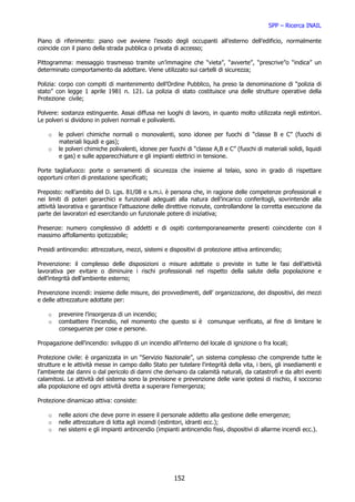 SPP – Ricerca INAIL

Piano di riferimento: piano ove avviene l’esodo degli occupanti all’esterno dell’edificio, normalmente
coincide con il piano della strada pubblica o privata di accesso;

Pittogramma: messaggio trasmesso tramite un’immagine che “vieta”, “avverte”, “prescrive”o “indica” un
determinato comportamento da adottare. Viene utilizzato sui cartelli di sicurezza;

Polizia: corpo con compiti di mantenimento dell’Ordine Pubblico, ha preso la denominazione di “polizia di
stato” con legge 1 aprile 1981 n. 121. La polizia di stato costituisce una delle strutture operative della
Protezione civile;

Polvere: sostanza estinguente. Assai diffusa nei luoghi di lavoro, in quanto molto utilizzata negli estintori.
Le polveri si dividono in polveri normali e polivalenti.

    o   le polveri chimiche normali o monovalenti, sono idonee per fuochi di “classe B e C” (fuochi di
        materiali liquidi e gas);
    o   le polveri chimiche polivalenti, idonee per fuochi di “classe A,B e C” (fuochi di materiali solidi, liquidi
        e gas) e sulle apparecchiature e gli impianti elettrici in tensione.

Porte tagliafuoco: porte o serramenti di sicurezza che insieme al telaio, sono in grado di rispettare
opportuni criteri di prestazione specificati;

Preposto: nell’ambito del D. Lgs. 81/08 e s.m.i. è persona che, in ragione delle competenze professionali e
nei limiti di poteri gerarchici e funzionali adeguati alla natura dell’incarico conferitogli, sovrintende alla
attività lavorativa e garantisce l’attuazione delle direttive ricevute, controllandone la corretta esecuzione da
parte dei lavoratori ed esercitando un funzionale potere di iniziativa;

Presenze: numero complessivo di addetti e di ospiti contemporaneamente presenti coincidente con il
massimo affollamento ipotizzabile;

Presidi antincendio: attrezzature, mezzi, sistemi e dispositivi di protezione attiva antincendio;

Prevenzione: il complesso delle disposizioni o misure adottate o previste in tutte le fasi dell’attività
lavorativa per evitare o diminuire i rischi professionali nel rispetto della salute della popolazione e
dell’integrità dell’ambiente esterno;

Prevenzione incendi: insieme delle misure, dei provvedimenti, dell’ organizzazione, dei dispositivi, dei mezzi
e delle attrezzature adottate per:

    o   prevenire l’insorgenza di un incendio;
    o   combattere l’incendio, nel momento che questo si è comunque verificato, al fine di limitare le
        conseguenze per cose e persone.

Propagazione dell’incendio: sviluppo di un incendio all’interno del locale di ignizione o fra locali;

Protezione civile: è organizzata in un “Servizio Nazionale”, un sistema complesso che comprende tutte le
strutture e le attività messe in campo dallo Stato per tutelare l'integrità della vita, i beni, gli insediamenti e
l'ambiente dai danni o dal pericolo di danni che derivano da calamità naturali, da catastrofi e da altri eventi
calamitosi. Le attività del sistema sono la previsione e prevenzione delle varie ipotesi di rischio, il soccorso
alla popolazione ed ogni attività diretta a superare l’emergenza;

Protezione dinamicao attiva: consiste:

    o   nelle azioni che deve porre in essere il personale addetto alla gestione delle emergenze;
    o   nelle attrezzature di lotta agli incendi (estintori, idranti ecc.);
    o   nei sistemi e gli impianti antincendio (impianti antincendio fissi, dispositivi di allarme incendi ecc.).




                                                       152
 