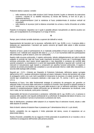 SPP – Ricerca INAIL

Protezione statica o passiva: consiste:

    o   nella resistenza al fuoco delle strutture (cioè il tempo durante il quale un elemento da costruzione
        conserva i requisiti di: a) stabilità meccanica; b) tenuta alle fiamme, ai fumi ed ai gas; c)
        isolamento termico);
    o   nelle compartimentazioni (cioè la resistenza al fuoco predeterminata di strutture verticali ed
        orizzontali);
    o   nelle distanze di sicurezza (cioè la distanza orizzontale tra un’area a rischio d’incendio ed un’altra
        area).

Pulsante di emergenza: dispositivo con il quale è possibile attivare manualmente un allarme acustico e/o
ottico, per la segnalazione di un’emergenza in un luogo di lavoro;

                                                              R

Rampa: piano inclinato carrabile destinato a superare dei dislivelli ai veicoli;

Rappresentante dei lavoratori per la sicurezza: nell’ambito del D. Lgs. 81/08 e s.m.i. è persona eletta o
designata per rappresentare i lavoratori per quanto concerne gli aspetti della salute e della sicurezza
durante il lavoro;

Reazione al fuoco: grado di partecipazione di un materiale combustibile al fuoco al quale è sottoposto. In
relazione a ciò i materiali sono assegnati alle classi 0, 1, 2, 3, 4, 5 con l’aumentare della loro partecipazione
alla combustione; quelli di classe 0, sono non combustibili;
Registro della sicurezza antincendio: il registro antincendio, istituito obbligatoriamente per tutte le attività
soggette al controllo dei Vigili del Fuoco quale importante strumento di lavoro per il monitoraggio della
sicurezza antincendio, deve essere tenuto aggiornato e reso disponibile in occasione dei controlli delle
autorità competenti. La compilazione è a carico del responsabile dell’attività e riguarda tutti i controlli e gli
interventi di manutenzione sugli impianti e componenti con specifica funzione antincendio. Il registro è
costituito da schede precompilate (da completare a cura del personale interno e dalle ditte manutentrici, a
seconda della tipologia delle scheda);

Requisiti per i D.P.I.: s’intende per Dispositivi di Protezione Individuale, definizione spesso surrogata
dall'acronimo D.P.I., qualsiasi attrezzatura destinata ad essere indossata e tenuta dal lavoratore allo scopo
di proteggerlo contro uno o più rischi suscettibili di minacciarne la sicurezza o la salute durante il lavoro,
nonché ogni complemento o accessorio destinato a tale scopo (art. 74, comma 1 del D. Lgs. 81/08 e
s.m.i.);
Resistenza al fuoco: Una delle fondamentali strategie di protezione da perseguire per garantire un
adeguato livello di sicurezza della costruzione in condizioni di incendio. Essa riguarda la capacità portante in
caso di incendio, per una struttura, per una parte della struttura o per un elemento costruttivo, nonché la
capacità di compartimentazione rispetto all’incendio per gli elementi di separazione sia strutturali, come
muri e solai, sia non strutturali, come porte e tramezzi;

Responsabile del Servizio di prevenzione e protezione: nell’ambito del D. Lgs. 81/08 e s.m.i. è persona in
possesso delle capacità e dei requisiti professionali di cui all’articolo 32 designata dal datore di lavoro, a cui
risponde, per coordinare il servizio di prevenzione e protezione dai rischi;

Rete di distribuzione: complesso delle tubazioni di un impianto fisso di estinzione incendi, situato a valle
della stazione di controllo;

Rete di idranti: sistema di tubazioni fisse in pressione per l’ alimentazione idrica di 1 o più idranti;

Rischio: probabilità che sia raggiunto il limite potenziale del danno, ovvero di esposizione ad un
determinato fattore;

Rischio d’incendio: probabilità che sia raggiunto il limite potenziale di accadimento di un incendio e che si
verifichino le conseguenze dell’incendio sulle persone presenti;




                                                       153
 