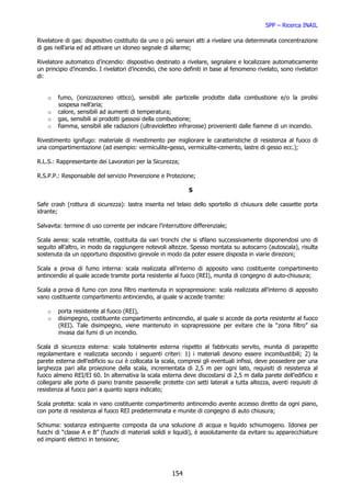 SPP – Ricerca INAIL

Rivelatore di gas: dispositivo costituito da uno o più sensori atti a rivelare una determinata concentrazione
di gas nell’aria ed ad attivare un idoneo segnale di allarme;

Rivelatore automatico d’incendio: dispositivo destinato a rivelare, segnalare e localizzare automaticamente
un principio d’incendio. I rivelatori d’incendio, che sono definiti in base al fenomeno rivelato, sono rivelatori
di:


    o   fumo, (ionizzazioneo ottico), sensibili alle particelle prodotte dalla combustione e/o la pirolisi
        sospesa nell’aria;
    o   calore, sensibili ad aumenti di temperatura;
    o   gas, sensibili ai prodotti gassosi della combustione;
    o   fiamma, sensibili alle radiazioni (ultravioletteo infrarosse) provenienti dalle fiamme di un incendio.

Rivestimento ignifugo: materiale di rivestimento per migliorare le caratteristiche di resistenza al fuoco di
una compartimentazione (ad esempio: vermiculite-gesso, vermiculite-cemento, lastre di gesso ecc.);

R.L.S.: Rappresentante dei Lavoratori per la Sicurezza;

R.S.P.P.: Responsabile del servizio Prevenzione e Protezione;

                                                             S

Safe crash (rottura di sicurezza): lastra inserita nel telaio dello sportello di chiusura delle cassette porta
idrante;

Salvavita: termine di uso corrente per indicare l’interruttore differenziale;

Scala aerea: scala retrattile, costituita da vari tronchi che si sfilano successivamente disponendosi uno di
seguito all’altro, in modo da raggiungere notevoli altezze. Spesso montata su autocarro (autoscala), risulta
sostenuta da un opportuno dispositivo girevole in modo da poter essere disposta in viarie direzioni;

Scala a prova di fumo interna: scala realizzata all’interno di apposito vano costituente compartimento
antincendio al quale accede tramite porta resistente al fuoco (REI), munita di congegno di auto-chiusura;

Scala a prova di fumo con zona filtro mantenuta in soprapressione: scala realizzata all’interno di apposito
vano costituente compartimento antincendio, al quale si accede tramite:

    o   porta resistente al fuoco (REI),
    o   disimpegno, costituente compartimento antincendio, al quale si accede da porta resistente al fuoco
        (REI). Tale disimpegno, viene mantenuto in soprapressione per evitare che la “zona filtro” sia
        invasa dai fumi di un incendio.

Scala di sicurezza esterna: scala totalmente esterna rispetto al fabbricato servito, munita di parapetto
regolamentare e realizzata secondo i seguenti criteri: 1) i materiali devono essere incombustibili; 2) la
parete esterna dell’edificio su cui è collocata la scala, compresi gli eventuali infissi, deve possedere per una
larghezza pari alla proiezione della scala, incrementata di 2,5 m per ogni lato, requisiti di resistenza al
fuoco almeno REI/EI 60. In alternativa la scala esterna deve discostarsi di 2,5 m dalla parete dell’edificio e
collegarsi alle porte di piano tramite passerelle protette con setti laterali a tutta altezza, aventi requisiti di
resistenza al fuoco pari a quanto sopra indicato;

Scala protetta: scala in vano costituente compartimento antincendio avente accesso diretto da ogni piano,
con porte di resistenza al fuoco REI predeterminata e munite di congegno di auto chiusura;

Schiuma: sostanza estinguente composta da una soluzione di acqua e liquido schiumogeno. Idonea per
fuochi di “classe A e B” (fuochi di materiali solidi e liquidi), è assolutamente da evitare su apparecchiature
ed impianti elettrici in tensione;




                                                      154
 