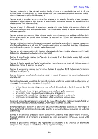 SPP – Ricerca INAIL

Segnale: indicazione di tipo otticoo acustico stabilita d’intesa o convenzionale con cui si dà una
comunicazione, un avvertimento, un ordine ad una o più persone (ad esempio segnali: ferroviari, stradali,
di sicurezza e/o salute sui luoghi di lavoro ecc.);

Segnale acustico: segnalazione sonora in codice, emessa da un apposito dispositivo sonoro (campana,
sirena ecc.), senza impiego di voce umana o di sintesi vocale. Il codice da utilizzare per segnalare l’ordine
di evacuazione, deve essere continuo;

Segnale acustico di sfollamento di emergenza: segnale che indica l’inizio o la presenza effettiva di
un’emergenza comportante la possibilità di danni e che richiede alla/e persone di lasciare la zona pericolosa
nel modo appropriato;

Segnale gestuale: segnalazione visiva, ottenuta tramite un movimento o una posizione delle braccia in
forma convenzionale, per fornire idonei messaggi (ad esempio: alt! ; inizio; fine; sollevare; avanzare;
retrocedere, ecc.);

Segnale luminoso: segnalazione luminosa trasmessa da un dispositivo costruito con materiale trasparente,
che illuminato dall’interno o sul retro dell’involucro, appare come una superficie luminosa, evidenziando,
specie al buio, il messaggio (ad esempio: uscita di sicurezza);

Segnale per attrezzature antincendio: fornisce informazioni sull’ubicazione delle attrezzature antincendio
(ad esempio sul posizionamento di un estintore portatile),

Segnale di avvertimento: segnale che “avverte” la presenza di un determinato pericolo (ad esempio
“materiale comburente”);

Segnale di divieto: segnale che “vieta” un determinato comportamento dal quale può derivare un danno
(ad esempio “divieto di spegnere con acqua”);

Segnale di prescrizione: segnale che “prescrive” l’utilizzo di opportuni D.P.I. (ad esempio “protezione
obbligatoria degli occhi”);

Segnale di soccorso: segnale che fornisce informazioni in materia di “soccorso” (ad esempio sull’ubicazione
di una barella);

Segnaletica di sicurezza: segnaletica che trasmette mediante. Una forma, un colore ed un pittogramma un
messaggio di sicurezza. Essa è composta da segnali di:

    o   divieto: forma rotonda; pittogramma nero su fondo bianco: bordo e banda trasversale (a 45°)
        rossi;
    o   avvertimento: forma triangolare; pittogramma nero su fondo giallo; bordo nero;
    o   prescrizione: forma rotonda; pittogramma bianco su fondo azzurro;
    o   salvataggio: forma quadrata o rettangolare; pittogramma bianco su fondo verde;
    o   antincendio: forma quadrata o rettangolare; pittogramma bianco su fondo rosso.

Serramenti antincendio: consistono in serramenti che hanno il fine di evitare il diffondersi degli effetti di un
incendio da un locale (od una struttura edilizia, un’attività) ad un edificio adiacente;

Serranda tagliafuoco: dispositivo di otturazione ad azionamento automatico destinato ad interrompere il
flusso dell’aria nelle condotte aerotermiche ed a garantire la compartimentazione antincendio per un tempo
determinato;

Servizio di prevenzione e protezione: insieme delle persone, sistemi e mezzi esternio interni all’azienda,
finalizzati all’attività di prevenzione e protezione dai rischi professionali nell’azienda, ovvero unità
produttiva;

Simbolo o pittogramma: immagine che rappresenta una situazione o che prescrive un determinato
comportamento, utilizzata su un cartello o su di una superficie luminosa;



                                                     155
 