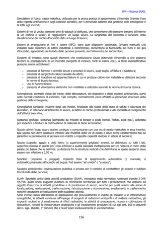 SPP – Ricerca INAIL

Simulatore di fuoco: vasca metallica, utilizzata per la prova pratica di spegnimento d’incendio (tramite l’uso
della coperta antifiamma e degli estintori portatili), per il personale addetto alla gestione delle emergenze e
la lotta agli incendi;

Sistemi di vie di uscita: percorsi privi di ostacoli al deflusso, che consentono alle persone presenti all’interno
di un edificio o locale) di raggiungere un luogo sicuro. La lunghezza del percorso è funzione della
classificazione del rischio d’incendio dato al luogo di lavoro;

Sistemi di evacuazione di fimi e calore (EFC): sono quei dispositivi automatici (ovvero manuali) che
installati sulle coperture di edifici industriali o commerciali, consentono la fuoriuscita dei fumi e dei gas
d’incendio, agevolando sia l’esodo delle persone presenti, sia l’intervento dei soccorritori;

Sorgenti di innesco: sono quegli elementi che costituiscono cause potenziali d’incendio o che possono
favorire la propagazione di un incendio (sorgenti di innesco, fonti di calore ecc.). A titolo esemplificativo
possono essere sottolineati:

    o   presenza di fiamme o scintille dovuti a processi di lavoro, quali taglio, affilatura o saldatura;
    o   presenza di sorgenti di calore causate da attriti;
    o   presenza di macchine ed apparecchiature in cui si produce calore non installate e utilizzate secondo
        le norme di buona tecnica;
    o   uso di fiamme libere;
    o   presenza di attrezzature elettriche non installate e utilizzate secondo le norme di buona tecnica.

Sorveglianza: controllo visivo dei mezzi, delle attrezzature, dei dispositivi e degli impianti antincendio, siano
nelle normali condizioni di esercizio. Tale compito, normalmente viene affidato al personale incaricato della
gestione delle emergenze;

Sorveglianza sanitaria: insieme degli atti medici, finalizzati alla tutela dello stato di salute e sicurezza dei
lavoratori, in relazione all’ambiente di lavoro, ai fattori di rischio professionali e alle modalità di svolgimento
dell’attività lavorativa;

Sostanza ignifuga: sostanza (composta da miscele di borace o acido borico, fosfati, acidi ecc.), utilizzata
per impedire o limitare la combustione di materiali di facile accensione;

Spazio calmo: luogo sicuro statico contiguo o comunicante con una via di esodo verticaleo in essa inserito;
tale spazio non deve costituire intralcio alla fruibilità delle vie di esodo e deve avere caratteristiche tali da
garantire la permanenza di persone con ridotte o impedite capacità motorie in attesa di soccorsi;

Spazio scoperto: spazio a cielo libero (o superiormente grigliato) avente, se delimitato su tutti i lati,
superficie minima in pianta (m2) non inferiore a quella calcolata moltiplicando per tre l’altezza in metri della
parete più bassa che lo delimita. La distanza fra le strutture verticali che delimitano lo spazio scoperto deve
essere non inferiore a 3,50 m;

Sprinkler (impianto a pioggia): impianto fisso di spegnimento automatico                        (o   manuale,    o
automatico/manuale) d’incendio ad acqua. Può essere “ad umido” o “a secco”;

Squadra antincendio: organizzazione pubblica o privata con il compito di combattere gli incendi e tutelare
l’incolumità delle persone;

SUAP: Sportello unico della attività produttive (SUAP), introdotto nella normativa nazionale tramite il DPR
447/98, quale unico soggetto pubblico di riferimento territoriale per tutti i procedimenti che abbiano ad
oggetto l’esercizio di attività produttive e di prestazione di servizi, nonché per quelli relativi alle azioni di
localizzazione, realizzazione, trasformazione, ristrutturazione o riconversione, ampliamento o trasferimento
nonché cessazione o riattivazione delle suddette attività.
Sono invece esclusi dall'ambito di applicazione del provvedimento in esame gli impianti e le infrastrutture
energetiche, le attività connesse all’impiego di sorgenti di radiazioni ionizzanti e di materie radioattive, gli
impianti nucleari e di smaltimento di rifiuti radioattivi, le attività di prospezione, ricerca e coltivazione di
idrocarburi, nonché le infrastrutture strategiche e gli insediamenti produttivi di cui agli artt. 161 e seguenti
del D. Lgs. 163/06. E' previsto che il SUAP operi esclusivamente in via telematica;


                                                       156
 