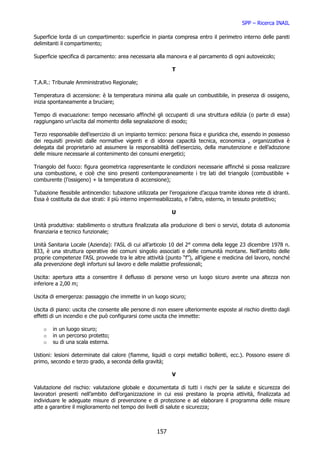 SPP – Ricerca INAIL

Superficie lorda di un compartimento: superficie in pianta compresa entro il perimetro interno delle pareti
delimitanti il compartimento;

Superficie specifica di parcamento: area necessaria alla manovra e al parcamento di ogni autoveicolo;

                                                            T

T.A.R.: Tribunale Amministrativo Regionale;

Temperatura di accensione: è la temperatura minima alla quale un combustibile, in presenza di ossigeno,
inizia spontaneamente a bruciare;

Tempo di evacuazione: tempo necessario affinché gli occupanti di una struttura edilizia (o parte di essa)
raggiungano un’uscita dal momento della segnalazione di esodo;

Terzo responsabile dell’esercizio di un impianto termico: persona fisica e giuridica che, essendo in possesso
dei requisiti previsti dalle normative vigenti e di idonea capacità tecnica, economica , organizzativa è
delegata dal proprietario ad assumere la responsabilità dell’esercizio, della manutenzione e dell’adozione
delle misure necessarie al contenimento dei consumi energetici;

Triangolo del fuoco: figura geometrica rappresentante le condizioni necessarie affinché si possa realizzare
una combustione, e cioè che sino presenti contemporaneamente i tre lati del triangolo (combustibile +
comburente (l’ossigeno) + la temperatura di accensione);

Tubazione flessibile antincendio: tubazione utilizzata per l’erogazione d’acqua tramite idonea rete di idranti.
Essa è costituita da due strati: il più interno impermeabilizzato, e l’altro, esterno, in tessuto protettivo;

                                                           U

Unità produttiva: stabilimento o struttura finalizzata alla produzione di beni o servizi, dotata di autonomia
finanziaria e tecnico funzionale;

Unità Sanitaria Locale (Azienda): l’ASL di cui all’articolo 10 del 2° comma della legge 23 dicembre 1978 n.
833, è una struttura operative dei comuni singolio associati e delle comunità montane. Nell’ambito delle
proprie competenze l’ASL provvede tra le altre attività (punto “f”), all’igiene e medicina del lavoro, nonché
alla prevenzione degli infortuni sul lavoro e delle malattie professionali;

Uscita: apertura atta a consentire il deflusso di persone verso un luogo sicuro avente una altezza non
inferiore a 2,00 m;

Uscita di emergenza: passaggio che immette in un luogo sicuro;

Uscita di piano: uscita che consente alle persone di non essere ulteriormente esposte al rischio diretto dagli
effetti di un incendio e che può configurarsi come uscita che immette:

    o   in un luogo sicuro;
    o   in un percorso protetto;
    o   su di una scala esterna.

Ustioni: lesioni determinate dal calore (fiamme, liquidi o corpi metallici bollenti, ecc.). Possono essere di
primo, secondo e terzo grado, a seconda della gravità;

                                                           V

Valutazione del rischio: valutazione globale e documentata di tutti i rischi per la salute e sicurezza dei
lavoratori presenti nell’ambito dell’organizzazione in cui essi prestano la propria attività, finalizzata ad
individuare le adeguate misure di prevenzione e di protezione e ad elaborare il programma delle misure
atte a garantire il miglioramento nel tempo dei livelli di salute e sicurezza;



                                                     157
 