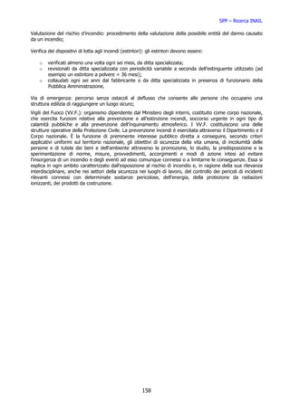 SPP – Ricerca INAIL

Valutazione del rischio d’incendio: procedimento della valutazione della possibile entità del danno causato
da un incendio;

Verifica dei dispositivi di lotta agli incendi (estintori): gli estintori devono essere:

    o   verificati almeno una volta ogni sei mesi, da ditta specializzata;
    o   revisionati da ditta specializzata con periodicità variabile a seconda dell’estinguente utilizzato (ad
        esempio un estintore a polvere = 36 mesi);
    o   collaudati ogni sei anni dal fabbricante o da ditta specializzata in presenza di funzionario della
        Pubblica Amministrazione.

Via di emergenza: percorso senza ostacoli al deflusso che consente alle persone che occupano una
struttura edilizia di raggiungere un luogo sicuro;
Vigili del Fuoco (VV.F.): organismo dipendente dal Ministero degli interni, costituito come corpo nazionale,
che esercita funzioni relative alla prevenzione e all’estinzione incendi, soccorso urgente in ogni tipo di
calamità pubbliche e alla prevenzione dell’inquinamento atmosferico. I VV.F. costituiscono una delle
strutture operative della Protezione Civile. La prevenzione incendi è esercitata attraverso il Dipartimento e il
Corpo nazionale. È la funzione di preminente interesse pubblico diretta a conseguire, secondo criteri
applicativi uniformi sul territorio nazionale, gli obiettivi di sicurezza della vita umana, di incolumità delle
persone e di tutela dei beni e dell'ambiente attraverso la promozione, lo studio, la predisposizione e la
sperimentazione di norme, misure, provvedimenti, accorgimenti e modi di azione intesi ad evitare
l'insorgenza di un incendio e degli eventi ad esso comunque connessi o a limitarne le conseguenze. Essa si
esplica in ogni ambito caratterizzato dall'esposizione al rischio di incendio e, in ragione della sua rilevanza
interdisciplinare, anche nei settori della sicurezza nei luoghi di lavoro, del controllo dei pericoli di incidenti
rilevanti connessi con determinate sostanze pericolose, dell'energia, della protezione da radiazioni
ionizzanti, dei prodotti da costruzione.




                                                        158
 