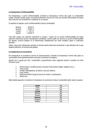 SPP – Ricerca INAIL


La temperatura d’infiammabilità

Per temperatura, o punto d’infiammabilità, s’intende la temperatura minima alla quale un combustibile
(solido o liquido) emette vapori in quantità sufficiente a fornire con l’aria una miscela infiammabile che possa
dare inizio ad una combustione in presenze di un innesco.

Si riportano di seguito i punti d’infiammabilità di alcuni combustibili:

          Benzina          - 42,80 °C
          Acetone           - 20,00 °C
          Toluolo          + 7,22 °C
          Gasolio          > 50,00 °C

Tale dato riveste una notevole importanza in quanto, i liquidi con un punto d’infiammabilità più basso
potranno infiammarsi anche a temperature ambientali, mentre quelli che avranno un punto d’infiammabilità
più elevato, avranno bisogno di un determinato riscaldamento per poter emettere vapori in sufficiente
quantità.
Infatti, come visto nell’esempio riportato, la benzina potrà infiammarsi facilmente in ogni latitudine ed in ogni
stagione dell’anno, al contrario del gasolio.


La temperatura di accensione

Per temperatura di accensione (ovvero di autoaccensione) s’intende la temperatura minima alla quale un
combustibile inizia spontaneamente a bruciare in presenza di ossigeno.
Questa non è uguale per tutti i combustibili e generalmente viene raggiunta tramite il contatto con fonti
d’innesco come:


          •      fiamme libere o scintille dovute a processi di lavorazione (taglio, saldatura ecc.);
          •      corto circuiti;
          •      scintille elettrostatiche, da attrito o da archi elettrici;
          •      corpi roventi;
          •      faville provenienti da gas di scarico di motori a combustione;
          •      fulmini ecc..

Nella tabella seguente si riportano le temperature di accensione di alcuni combustibili solidi, liquidi e gassosi.


                                           Solidi                            °C
                                           Carta                             230
                                           Legno                             250
                                          Liquidi                            °C
                                          Benzina                            440
                                          Gasolio                            338
                                         Gassosi                             °C
                                         Idrogeno                            572
                                          Metano                             538




                                                        16
 