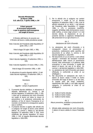 Decreto Ministeriale 10 Marzo 1998




             Decreto Ministeriale
                10 Marzo 1998                                 3. Per le attività che si svolgono nei cantieri
      S.O. alla G.U. 7 aprile 1998, n. 64                        temporanei o mobili di cui al decreto
                                                                 legislativo 19 settembre 1996, n. 494, e per le
                                                                 attività industriali di cui all'art. 1 del decreto
                 Criteri generali                                del Presidente della Repubblica 17 maggio
           di sicurezza antincendio                              1988, n. 175, e successive modifiche,
       e per la gestione dell'emergenza                          soggette all'obbligo della dichiarazione ovvero
              nei luoghi di lavoro                               della notifica, ai sensi degli articoli 4 e 6 del
                                                                 decreto stesso, le disposizioni di cui al
                                                                 presente decreto si applicano limitatamente
       Il Ministro dell'interno di concerto con                  alle prescrizioni di cui agli articoli 6 e 7.
  il Ministro del lavoro e della previdenza sociale
                                                                                     Art. 2
Visto il decreto del Presidente della Repubblica 27                    Valutazione dei rischi d’incendio
                 aprile 1955, n. 547
                                                              1. La valutazione dei rischi d’incendio e le
       Vista la legge 26 luglio 1965, n. 966;                    conseguenti misure di prevenzione e
                                                                 protezione, costituiscono parte specifica del
Visto il decreto del Presidente della Repubblica 29              documento di cui all'art. 4, comma 2, del
                 luglio 1982, n. 577                             decreto legislativo n. 626/1994.
                                                              2. Nel documento di cui al comma 1 sono altresì
 Visto il decreto legislativo 19 settembre 1994, n.              riportati i nominativi dei lavoratori incaricati
                         626;                                    dell'attuazione delle misure di prevenzione
                                                                 incendi, lotta antincendio e di gestione delle
Visto il decreto legislativo 19 marzo 1996, n. 242;              emergenze in caso d’incendio, o quello del
                                                                 datore di lavoro, nei casi di cui all'art. 10,
     Vista la legge 30 novembre 1996, n. 609                     comma 1, del decreto legislativo n. 626/1994.
                                                              3. La valutazione dei rischi d’incendio può essere
 In attuazione di quanto disposto dall'art. 13 del               effettuata in conformità ai criteri di cui
 citato decreto legislativo 19 settembre 1994, n.                all'allegato 1.
                        626;                                  4. Nel documento di valutazione dei rischi il
                                                                 datore di lavoro valuta il livello di rischio
                    Decretano:                                   d’incendio del luogo di lavoro e, se del caso,
                                                                 di singole parti del luogo medesimo,
                       Art. 1                                    classificando tale livello in una delle seguenti
         Oggetto - Campo di applicazione                         categorie, in conformità ai criteri di cui
                                                                 all'allegato I:
1. Il presente decreto stabilisce, in attuazione al
   disposto dell'articolo 13, comma 1, del
   decreto legislativo 19 settembre 1994, n. 626,                 a) livello di rischio elevato;
   i criteri per la valutazione dei rischi d’incendio             b) livello di rischio medio;
   nei luoghi di lavoro ed indica le misure di                    c) livello di rischio basso.
   prevenzione e di protezione antincendio da
   adottare, al fine di ridurre l'insorgenza di un                                   Art. 3
   incendio e di limitarne le conseguenze qualora              Misure preventive, protettive e precauzionali di
   esso si verifichi.                                                             esercizio
2. Il presente decreto si applica alle attività che
   si svolgono nei luoghi di lavoro come definiti             1. All'esito della valutazione dei rischi d’incendio,
   dall'art. 30, comma 1, lettera a), del decreto                il datore di lavoro adotta le misure finalizzate
   legislativo 19 settembre 1994, n. 626, come                   a:
   modificato dal decreto legislativo 19 marzo
   1996, n. 242, di seguito denominato decreto
   legislativo n. 626/1994.




                                                        160
 