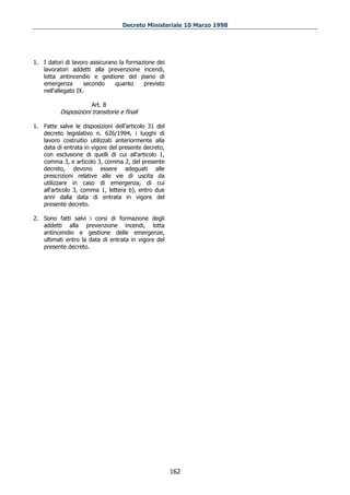 Decreto Ministeriale 10 Marzo 1998




1. I datori di lavoro assicurano la formazione dei
   lavoratori addetti alla prevenzione incendi,
   lotta antincendio e gestione del piano di
   emergenza        secondo    quanto     previsto
   nell'allegato IX.

                       Art. 8
          Disposizioni transitorie e finali

1. Fatte salve le disposizioni dell'articolo 31 del
   decreto legislativo n. 626/1994, i luoghi di
   lavoro costruitio utilizzati anteriormente alla
   data di entrata in vigore del presente decreto,
   con esclusione di quelli di cui all'articolo 1,
   comma 3, e articolo 3, comma 2, del presente
   decreto, devono essere adeguati alle
   prescrizioni relative alle vie di uscita da
   utilizzare in caso di emergenza, di cui
   all'articolo 3, comma 1, lettera b), entro due
   anni dalla data di entrata in vigore del
   presente decreto.

2. Sono fatti salvi i corsi di formazione degli
   addetti alla prevenzione incendi, lotta
   antincendio e gestione delle emergenze,
   ultimati entro la data di entrata in vigore del
   presente decreto.




                                                      162
 