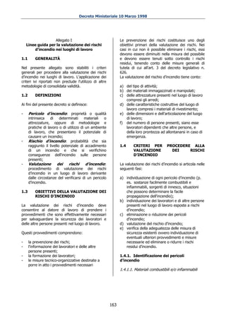 Decreto Ministeriale 10 Marzo 1998




                   Allegato I                                  Le prevenzione dei rischi costituisce uno degli
    Linee guida per la valutazione dei rischi                  obiettivi primari della valutazione dei rischi. Nei
        d’incendio nei luoghi di lavoro                        casi in cui non è possibile eliminare i rischi, essi
                                                               devono essere diminuiti nella misura del possibile
1.1       GENERALITÀ                                           e devono essere tenuti sotto controllo i rischi
                                                               residui, tenendo conto delle misure generali di
Nel presente allegato sono stabiliti i criteri                 tutela di cui all'art. 3 del decreto legislativo n.
generali per procedere alla valutazione dei rischi             626.
d’incendio nei luoghi di lavoro. L'applicazione dei            La valutazione del rischio d’incendio tiene conto:
criteri ivi riportati non preclude l'utilizzo di altre
metodologie di consolidata validità.                           a) del tipo di attività;
                                                               b) dei materiali immagazzinati e manipolati;
1.2       DEFINIZIONI                                          c) delle attrezzature presenti nel luogo di lavoro
                                                                  compresi gli arredi;
Ai fini del presente decreto si definisce:                     d) delle caratteristiche costruttive del luogo di
                                                                  lavoro compresi i materiali di rivestimento;
-     Pericolo d’incendio: proprietà o qualità                 e) delle dimensioni e dell'articolazione del luogo
      intrinseca    di    determinati    materiali   o            di lavoro;
      attrezzature, oppure di metodologie e                    f) del numero di persone presenti, siano esse
      pratiche di lavoro o di utilizzo di un ambiente             lavoratori dipendenti che altre persone, e
      di lavoro, che presentano il potenziale di                  della loro prontezza ad allontanarsi in caso di
      causare un incendio;                                        emergenza.
-     Rischio d’incendio: probabilità che sia
      raggiunto il livello potenziale di accadimento           1.4     CRITERI PER           PROCEDERE ALLA
      di un incendio e che si verifichino                              VALUTAZIONE             DEI    RISCHI
      conseguenze dell'incendio sulle persone                          D’INCENDIO
      presenti;
-     Valutazione        dei   rischi     d’incendio:          La valutazione dei rischi d’incendio si articola nelle
      procedimento di valutazione dei rischi                   seguenti fasi:
      d’incendio in un luogo di lavoro derivante
      dalle circostanze del verificarsi di un pericolo         a) individuazione di ogni pericolo d’incendio (p.
      d’incendio.                                                 es. sostanze facilmente combustibili e
                                                                  infiammabili, sorgenti di innesco, situazioni
1.3       OBIETTIVI DELLA VALUTAZIONE DEI                         che possono determinare la facile
          RISCHI D’INCENDIO                                       propagazione dell'incendio);
                                                               b) individuazione dei lavoratori e di altre persone
La valutazione dei rischi d’incendio deve                         presenti nel luogo di lavoro esposte a rischi
consentire al datore di lavoro di prendere i                      d’incendio;
provvedimenti che sono effettivamente necessari                c) eliminazione o riduzione dei pericoli
per salvaguardare la sicurezza dei lavoratori e                   d’incendio;
delle altre persone presenti nel luogo di lavoro.              d) valutazione del rischio d’incendio;
                                                               e) verifica della adeguatezza delle misura di
Questi provvedimenti comprendono:                                 sicurezza esistenti ovvero individuazione di
                                                                  eventuali ulteriori provvedimenti e misure
-     la prevenzione dei rischi;                                  necessarie ed eliminare o ridurre i rischi
-     l'informazione dei lavoratori e delle altre                 residui d’incendio.
      persone presenti;
-     la formazione dei lavoratori;                            1.4.1. Identificazione dei pericoli
-     le misure tecnico-organizzative destinate a              d’incendio
      porre in atto i provvedimenti necessari
                                                               1.4.1.1. Materiali combustibili e/o infiammabili




                                                         163
 