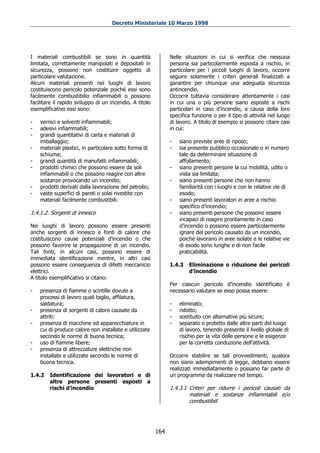 Decreto Ministeriale 10 Marzo 1998




I materiali combustibili se sono in quantità                   Nelle situazioni in cui si verifica che nessuna
limitata, correttamente manipolati e depositati in             persona sia particolarmente esposta a rischio, in
sicurezza, possono non costituire oggetto di                   particolare per i piccoli luoghi di lavoro, occorre
particolare valutazione.                                       seguire solamente i criteri generali finalizzati a
Alcuni materiali presenti nei luoghi di lavoro                 garantire per chiunque una adeguata sicurezza
costituiscono pericolo potenziale poiché essi sono             antincendio.
facilmente combustibilio infiammabili o possono                Occorre tuttavia considerare attentamente i casi
facilitare il rapido sviluppo di un incendio. A titolo         in cui una o più persone siano esposte a rischi
esemplificativo essi sono:                                     particolari in caso d’incendio, a causa della loro
                                                               specifica funzione o per il tipo di attività nel luogo
-   vernici e solventi infiammabili;                           di lavoro. A titolo di esempio si possono citare casi
-   adesivi infiammabili;                                      in cui:
-   grandi quantitativi di carta e materiali di
    imballaggio;                                               -   siano previste aree di riposo;
-   materiali plastici, in particolare sotto forma di          -   sia presente pubblico occasionale o in numero
    schiuma;                                                       tale da determinare situazione di
-   grandi quantità di manufatti infiammabili;                     affollamento;
-   prodotti chimici che possono essere da soli                -   siano presenti persone la cui mobilità, udito o
    infiammabili o che possono reagire con altre                   vista sia limitata;
    sostanze provocando un incendio;                           -   siano presenti persone che non hanno
-   prodotti derivati dalla lavorazione del petrolio;              familiarità con i luoghi e con le relative vie di
-   vaste superfici di pareti o solai rivestite con                esodo;
    materiali facilmente combustibili.                         -   siano presenti lavoratori in aree a rischio
                                                                   specifico d’incendio;
1.4.1.2. Sorgenti di innesco                                   -   siano presenti persone che possono essere
                                                                   incapaci di reagire prontamente in caso
Nei luoghi di lavoro possono essere presenti                       d’incendio o possono essere particolarmente
anche sorgenti di innesco e fonti di calore che                    ignare del pericolo causato da un incendio,
costituiscono cause potenziali d’incendio o che                    poiché lavorano in aree isolate e le relative vie
possono favorire la propagazione di un incendio.                   di esodo sono lunghe e di non facile
Tali fonti, in alcuni casi, possono essere di                      praticabilità.
immediata identificazione mentre, in altri casi
possono essere conseguenza di difetti meccanicio               1.4.3   Eliminazione o riduzione dei pericoli
elettrici.                                                             d’incendio
A titolo esemplificativo si citano:
                                                               Per ciascun pericolo d’incendio identificato è
-   presenza di fiamme o scintille dovute a                    necessario valutare se esso possa essere:
    processi di lavoro quali taglio, affilatura,
    saldatura;                                                 -   eliminato;
-   presenza di sorgenti di calore causate da                  -   ridotto;
    attriti:                                                   -   sostituito con alternative più sicure;
-   presenza di macchine ed apparecchiature in                 -   separato o protetto dalle altre parti del luogo
    cui di produce calore non installate e utilizzate              di lavoro, tenendo presente il livello globale di
    secondo le norme di buona tecnica;                             rischio per la vita delle persone e le esigenze
-   uso di fiamme libere;                                          per la corretta conduzione dell'attività.
-   presenza di attrezzature elettriche non
    installate e utilizzate secondo le norme di                Occorre stabilire se tali provvedimenti, qualora
    buona tecnica.                                             non siano adempimenti di legge, debbano essere
                                                               realizzati immediatamente o possano far parte di
1.4.2   Identificazione dei lavoratori e di                    un programma da realizzare nel tempo.
        altre persone presenti esposti a
        rischi d’incendio                                      1.4.3.1 Criteri per ridurre i pericoli causati da
                                                                       materiali e sostanze infiammabili e/o
                                                                       combustibili




                                                         164
 