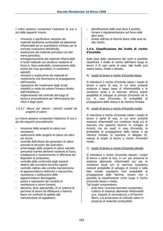 Decreto Ministeriale 10 Marzo 1998




I criteri possono comportare l'adozione di una o             -   identificazione delle aree dove è proibito
più delle seguenti misure:                                       fumare e regolamentazione sul fumo nelle
                                                                 altre aree;
-   rimozione o significativa riduzione dei                  -   divieto dell'uso di fiamme libere nelle aree ad
    materiali facilmente combustibili ed altamente               alto rischio.
    infiammabili ad un quantitativo richiesto per la
    normale conduzione dell'attività;                        1.4.4. Classificazione del livello di rischio
-   sostituzione dei materiali pericolosi con altri          d’incendio
    meno pericolosi;
-   immagazzinamento dei materiali infiammabili              Sulla base della valutazione dei rischi è possibile
    in locali realizzati con strutture resistenti al         classificare il livello di rischio dell'intero luogo di
    fuoco e, dove praticabile, conservazione della           lavoro o di ogni parte di esso: tale livello può
    scorta per l'uso giornaliero in contenitori              essere basso, medio o elevato.
    appositi;
-   rimozioni o sostituzione dei materiali di                A) luoghi di lavoro a rischio d’incendio basso
    rivestimento che favoriscono la propagazione
    dell'incendio;                                           Si intendono a rischio d’incendio basso i luoghi di
-   riparazione dei rivestimenti degli arredi                lavoro o parte di essi, in cui sono presenti
    imbottiti in modo da evitare l'innesco diretto           sostanze a basso tasso di infiammabilità e le
    dell'imbottitura;                                        condizioni locali e di esercizio offrono scarse
-   miglioramento del controllo del luogo di                 possibilità di sviluppo di principi d’incendio ed in
    lavoro e provvedimenti per l'eliminazione dei            cui, in caso d’incendio, la probabilità di
    rifiuti e degli scarti.                                  propagazione dello stesso è da ritenersi limitata.

1.4.3.2 Misure per ridurre i pericoli causati da             B) luoghi di lavoro a rischio d’incendio medio
        sorgenti di calore
                                                             Si intendono a rischio d’incendio medio i luoghi di
Le misure possono comportare l'adozione di uno o             lavoro o parte di essi, in cui sono presenti
più dei seguenti provvedimenti:                              sostanze infiammabili e/o condizioni locali e/o di
                                                             esercizio che possono favorire lo sviluppo di
-   rimozione delle sorgenti di calore non                   incendi, ma nei quali, in caso d’incendio, la
    necessarie;                                              probabilità di propagazione dello stesso è da
-   sostituzione delle sorgenti di calore con altre          ritenersi limitata. Si riportano in allegato IX,
    più sicure;                                              esempi di luoghi di lavoro a rischio d’incendio
-   controllo dell'utilizzo dei generatori di calore         medio.
    secondo le istruzioni dei costruttori;
-   schermaggio delle sorgenti di calore valutate            C) luoghi di lavoro a rischio d’incendio elevato
    pericolose tramite elementi resistenti al fuoco;
-   installazione e mantenimento in efficienza dei           Si intendono a rischio d’incendio elevato i luoghi
    dispositivi di protezione;                               di lavoro o parte di essi, in cui: per presenza di
-   controllo della conformità degli impianti                sostanze altamente infiammabili e/o per le
    elettrici alle normative tecniche vigenti;               condizioni locali e/o di esercizio sussistono
-   controllo relativo alla corretta manutenzione            notevoli probabilità di sviluppo di incendi e nella
    di apparecchiature elettriche e meccaniche;              fase iniziale sussistono forti probabilità di
-   riparazione o sostituzione delle                         propagazione delle fiamme, ovvero non è
    apparecchiature danneggiate;                             possibile la classificazione come luogo a rischio
-   pulizia e riparazione dei condotti di                    d’incendio basso o medio.
    ventilazione e canne fumarie;                            Tali luoghi comprendono:
-   adozione, dove appropriato, di un sistema di             - aree dove i processi lavorativi comportano
    permessi di lavoro da effettuarsi a fiamma                    l'utilizzo di sostanze altamente infiammabili
    libera nei confronti di addetti alla                          (p.e. impianti di verniciatura), o di fiamme
    manutenzione ed appaltatori;                                  libere, o la produzione di notevole calore in
                                                                  presenza di materiali combustibili;




                                                       165
 