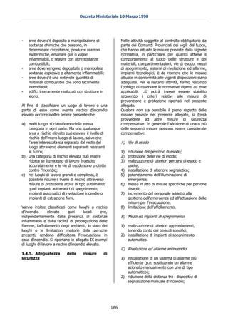 Decreto Ministeriale 10 Marzo 1998




-   aree dove c'è deposito o manipolazione di                  Nelle attività soggette al controllo obbligatorio da
    sostanze chimiche che possono, in                          parte dei Comandi Provinciali dei vigili del fuoco,
    determinate circostanze, produrre reazioni                 che hanno attuato le misure previste dalla vigente
    esotermiche, emanare gas o vapori                          normativa, in particolare per quanto attiene il
    infiammabili, o reagire con altre sostanze                 comportamento al fuoco delle strutture e dei
    combustibili;                                              materiali, compartimentazioni, vie di esodo, mezzi
-   aree dove vengono depositate o manipolate                  di spegnimento, sistemi di rivelazione ed allarme,
    sostanze esplosive o altamente infiammabili;               impianti tecnologici, è da ritenere che le misure
-   aree dove c'è una notevole quantità di                     attuate in conformità alle vigenti disposizioni siano
    materiali combustibili che sono facilmente                 adeguate. Per le restanti attività, fermo restando
    incendiabili;                                              l'obbligo di osservare le normative vigenti ad esse
-   edifici interamente realizzati con strutture in            applicabili, ciò potrà invece essere stabilito
    legno.                                                     seguendo i criteri relativi alle misure di
                                                               prevenzione e protezione riportati nel presente
Al fine di classificare un luogo di lavoro o una               allegato.
parte di esso come avente rischio d’incendio                   Qualora non sia possibile il pieno rispetto delle
elevato occorre inoltre tenere presente che:                   misure previste nel presente allegato, si dovrà
                                                               provvedere ad altre misure di sicurezza
a) molti luoghi si classificano della stessa                   compensative. In generale l'adozione di una o più
   categoria in ogni parte. Ma una qualunque                   delle seguenti misure possono essere considerate
   area a rischio elevato può elevare il livello di            compensative:
   rischio dell'intero luogo di lavoro, salvo che
   l'area interessata sia separata dal resto del               A) Vie di esodo
   luogo attraverso elementi separanti resistenti
   al fuoco;                                                   1) riduzione del percorso di esodo;
b) una categoria di rischio elevata può essere                 2) protezione delle vie di esodo;
   ridotta se il processo di lavoro è gestito                  3) realizzazione di ulteriori percorsi di esodo e
   accuratamente e le vie di esodo sono protette                  uscite;
   contro l'incendio;                                          4) installazione di ulteriore segnaletica;
c) nei luoghi di lavoro grandi o complessi, è                  5) potenziamento dell'illuminazione di
   possibile ridurre il livello di rischio attraverso             emergenza;
   misure di protezione attiva di tipo automatico              6) messa in atto di misure specifiche per persone
   quali impianti automatici di spegnimento,                      disabili;
   impianti automatici di rivelazione incendio o               7) incremento del personale addetto alla
   impianti di estrazione fumi.                                   gestione dell'emergenza ed all'attuazione delle
                                                                  misure per l'evacuazione;
Vanno inoltre classificati come luoghi a rischio               8) limitazione dell'affollamento.
d’incendio      elevato      quei      locali     ove,
indipendentemente dalla presenza di sostanze                   B) Mezzi ed impianti di spegnimento
infiammabili e dalla facilità di propagazione delle
fiamme, l'affollamento degli ambienti, lo stato dei            1) realizzazione di ulteriori approntamenti,
luoghi o le limitazioni motorie delle persone                     tenendo conto dei pericoli specifici;
presenti, rendono difficoltosa l'evacuazione in                2) installazione di impianti di spegnimento
caso d’incendio. Si riportano in allegato IX esempi               automatico.
di luoghi di lavoro a rischio d’incendio elevato.
                                                               C) Rivelazione ed allarme antincendio
1.4.5. Adeguatezza          delle     misure       di
sicurezza                                                      1) installazione di un sistema di allarme più
                                                                  efficiente (p.e. sostituendo un allarme
                                                                  azionato manualmente con uno di tipo
                                                                  automatico);
                                                               2) riduzione della distanza tra i dispositivi di
                                                                  segnalazione manuale d’incendio;




                                                         166
 
