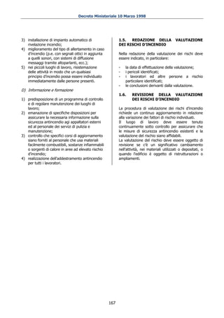 Decreto Ministeriale 10 Marzo 1998




3) installazione di impianto automatico di                 1.5.  REDAZIONE DELLA                VALUTAZIONE
   rivelazione incendio;                                   DEI RISCHI D’INCENDIO
4) miglioramento del tipo di allertamento in caso
   d’incendio (p.e. con segnali ottici in aggiunta         Nella redazione della valutazione dei rischi deve
   a quelli sonori, con sistemi di diffusione              essere indicato, in particolare:
   messaggi tramite altoparlanti, ecc.);
5) nei piccoli luoghi di lavoro, risistemazione            -   la data di effettuazione della valutazione;
   delle attività in modo che un qualsiasi                 -   i pericoli identificati;
   principio d’incendio possa essere individuato           -   i lavoratori ed altre persone a rischio
   immediatamente dalle persone presenti.                      particolare identificati;
                                                           -   le conclusioni derivanti dalla valutazione.
D) Informazione e formazione
                                                           1.6.    REVISIONE DELLA VALUTAZIONE
1) predisposizione di un programma di controllo                    DEI RISCHI D’INCENDIO
   e di regolare manutenzione dei luoghi di
   lavoro;                                                 La procedura di valutazione dei rischi d’incendio
2) emanazione di specifiche disposizioni per               richiede un continuo aggiornamento in relazione
   assicurare la necessaria informazione sulla             alla variazione dei fattori di rischio individuati.
   sicurezza antincendio agi appaltatori esterni           Il luogo di lavoro deve essere tenuto
   ed al personale dei servizi di pulizia e                continuamente sotto controllo per assicurare che
   manutenzione;                                           le misure di sicurezza antincendio esistenti e la
3) controllo che specifici corsi di aggiornamento          valutazione del rischio siano affidabili.
   siano forniti al personale che usa materiali            La valutazione del rischio deve essere oggetto di
   facilmente combustibili, sostanze infiammabili          revisione se c'è un significativo cambiamento
   o sorgenti di calore in aree ad elevato rischio         nell'attività, nei materiali utilizzati o depositati, o
   d’incendio;                                             quando l'edificio è oggetto di ristrutturazioni o
4) realizzazione dell'addestramento antincendio            ampliamenti.
   per tutti i lavoratori.




                                                     167
 