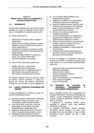 Decreto Ministeriale 10 Marzo 1998




                   Allegato II                               e) uso di impianti elettrici difettosi o non
    Misure intese a ridurre la probabilità di                   adeguatamente protetti;
           insorgenza degli incendi                          f) riparazioni o modifiche di impianti elettrici
                                                                effettuate da persone non qualificate;
2.1.    GENERALITÁ                                           g) presenza di apparecchiature elettriche sotto
                                                                tensione anche quando non sono utilizzate
All'esito della valutazione dei rischi devono essere            (salvo che siano progettate per essere
adottate una o più tra le seguenti misure intese a              permanentemente in servizio);
ridurre la probabilità di insorgenza degli incendi.          h) utilizzo non corretto di apparecchi di
                                                                riscaldamento portatili;
A) Misure di tipo tecnico:                                   i) ostruzione delle aperture di ventilazione di
                                                                apparecchi di riscaldamento, macchinari,
-   realizzazione di impianti elettrici realizzati a            apparecchiature elettriche e di ufficio;
    regola d'arte;                                           j) presenza di fiamme libere in aree dove sono
-   messa a terra di impianti, strutture e masse                proibite, compreso il divieto di fumo o il
    metalliche, al fine di evitare la formazione di             mancato utilizzo di portacenere;
    cariche elettrostatiche;                                 k) negligenze di appaltatori o degli addetti alla
-   realizzazione di impianti di protezione contro              manutenzione;
    le scariche atmosferiche conformemente alle              l) inadeguata formazione professionale del
    regole dell'arte;                                           personale sull'uso di materialio attrezzature
-   ventilazione degli ambienti in presenza di                  pericolose ai fini antincendio.
    vapori, gas o polveri infiammabili;
-   adozione di dispositivi di sicurezza.                    Al fine di predisporre le necessarie misure per
                                                             prevenire gli incendi, si riportano di seguito alcuni
B) Misure di tipo organizzativo-gestionale:                  degli aspetti su cui deve essere posta particolare
                                                             attenzione:
-   rispetto dell'ordine e della pulizia;
-   controlli sulle misure di sicurezza;                     -   deposito ed utilizzo di materiali infiammabili e
-   predisposizione di un regolamento interno                    facilmente combustibili;
    sulle misure di sicurezza da osservare;                  -   utilizzo di fonti di calore;
-   informazione e formazione dei lavoratori.                -   impianti ed apparecchi elettrici;
                                                             -   presenza di fumatori;
Per adottare adeguate misure di sicurezza contro             -   lavori di manutenzione e di ristrutturazione;
gli incendi, occorre conoscere le cause ed i                 -   rifiuti e scarti combustibili;
pericoli più comuni che possono determinare                  -   aree non frequentate.
l'insorgenza di un incendio e la sua propagazione.
                                                             2.3.    DEPOSITO    ED   UTILIZZO                DI
2.2.    CAUSE E PERICOLI D’INCENDIO PIÙ                              MATERIALI    INFIAMMABILI                 E
        COMUNI                                                       FACILMENTE COMBUSTIBILI

A titolo esemplificativo si riportano le cause ed i          Dove è possibile, occorre che il quantitativo dei
pericoli d’incendio più comuni:                              materiali infiammabili o facilmente combustibili sia
                                                             limitato a quello strettamente necessario per la
a) deposito di sostanze infiammabili o facilmente            normale conduzione dell'attività e tenuto lontano
   combustibili in luogo non idoneo o loro                   dalle vie di esodo.
   manipolazione senza le dovute cautele;                    I quantitativi in eccedenza devono essere
b) accumulo di rifiuti, cartao altro materiale               depositati in appositi localio aree destinate
   combustibile che può essere incendiato                    unicamente a tale scopo.
   accidentalmente o deliberatamente;                        Le sostanze infiammabili, quando possibile,
c) negligenza relativamente all'uso di fiamme                dovrebbero essere sostituite con altre meno
   libere e di apparecchi generatori di calore;              pericolose (per esempio adesivi a base minerale
d) inadeguata pulizia delle aree di lavoro e                 dovrebbero essere sostituiti con altri a base
   scarsa manutenzione delle apparecchiature;                acquosa).




                                                       168
 