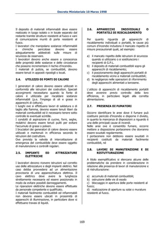 Decreto Ministeriale 10 Marzo 1998




Il deposito di materiali infiammabili deve essere              2.6.    APPARECCHI     INDIVIDUALI                 O
realizzato in luogo isolato o in locale separato dal                   PORTATILI DI RISCALDAMENTO
restante tramite strutture resistenti al fuoco e vani
di comunicazione muniti di porte resistenti al                 Per    quanto   riguarda     gli  apparecchi     di
fuoco.                                                         riscaldamento individuali o portatili, le cause più
I lavoratori che manipolano sostanze infiammabili              comuni d’incendio includono il mancato rispetto di
o     chimiche     pericolose      devono      essere          misure precauzionali quali, ad esempio:
adeguatamente addestrati sulle misure di
sicurezza da osservare.                                        a) il mancato rispetto delle istruzioni di sicurezza
I lavoratori devono anche essere a conoscenza                     quando si utilizzano o si sostituiscono i
delle proprietà delle sostanze e delle circostanze                recipienti di G.P.L.
che possono incrementare il rischio d’incendio.                b) il deposito di materiali combustibili sopra gli
I materiali di pulizia, se combustibili, devono                   apparecchi di riscaldamento;
essere tenuti in appositi ripostigli o locali.                 c) il posizionamento degli apparecchi portatili di
                                                                  riscaldamento vicino a materiali combustibili;
2.4.    UTILIZZO DI FONTI DI CALORE                            d) le negligenze nelle operazioni di rifornimento
                                                                  degli apparecchi alimentati a kerosene.
I generatori di calore devono essere utilizzati in
conformità alle istruzioni dei costruttori. Speciali           L'utilizzo di apparecchi di riscaldamento portatili
accorgimenti necessitano quando la fonte di                    deve avvenire previo controllo della loro
calore è utilizzata per riscaldare sostanze                    efficienza, in particolare legati alla corretta
infiammabili (p.e. l'impiego di oli e grassi in                alimentazione.
apparecchi di cottura).
I luoghi ove si effettuano lavori di saldatura o di            2.7.    PRESENZA DI FUMATORI
taglio alla fiamma, devono essere tenuti liberi da
materiali combustibili ed è necessario tenere sotto            Occorre identificare le aree dove il fumare può
controllo le eventuali scintille.                              costituire pericolo d’incendio e disporne il divieto,
I condotti di aspirazione di cucine, forni, seghe,             in quanto la mancanza di disposizioni a riguardo è
molatrici devono essere tenuti puliti per evitare              una delle principali cause di incendi.
l'accumulo di grassi o polveri.                                Nelle aree ove è consentito fumare, occorre
I bruciatori dei generatori di calore devono essere            mettere a disposizione portacenere che dovranno
utilizzati e mantenuti in efficienza secondo le                essere svuotati regolarmente.
istruzioni del costruttore.                                    I portacenere non debbono essere svuotati in
Ove prevista la valvola di intercettazione di                  recipienti costituiti da materiali facilmente
emergenza del combustibile deve essere oggetto                 combustibili, né
di manutenzione e controlli regolari.
                                                               2.8.    LAVORI DI MANUTENZIONE E DI
2.5.    IMPIANTI          ED      ATTREZZATURE                         RISTUTTURAZIONE
        ELETTRICHE
                                                               A titolo esemplificativo si elencano alcune delle
I lavoratori devono ricevere istruzioni sul corretto           problematiche da prendere in considerazione in
uso delle attrezzature e degli impianti elettrici. Nel         relazione alla presenza di lavori di manutenzione e
caso debba provvedersi ad un alimentazione                     di ristrutturazione:
provvisoria di una apparecchiatura elettrica. Il
cavo elettrico deve avere la lunghezza                         a) accumulo di materiali combustibili;
strettamente necessaria ed essere posizionato in               b) ostruzione delle vie di esodo
modo da evitare possibili danneggiamenti.                      c) bloccaggio in apertura delle porte resistenti al
Le riparazioni elettriche devono essere effettuate             fuoco;
da personale competente e qualificato.                         d) realizzazione di aperture su solai o murature
I materiali facilmente combustibili ed infiammabili            resistenti al fuoco.
non devono essere ubicati in prossimità di
apparecchi di illuminazione, in particolare dove si
effettuano travasi di liquidi.




                                                         169
 
