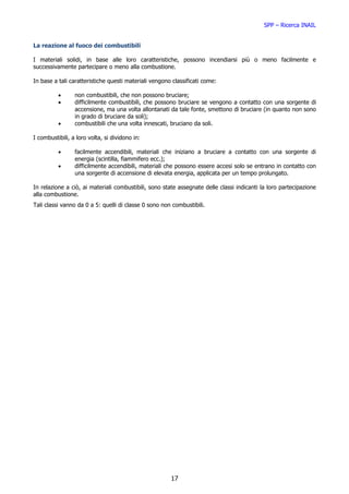 SPP – Ricerca INAIL


La reazione al fuoco dei combustibili

I materiali solidi, in base alle loro caratteristiche, possono incendiarsi più o meno facilmente e
successivamente partecipare o meno alla combustione.

In base a tali caratteristiche questi materiali vengono classificati come:

          •      non combustibili, che non possono bruciare;
          •      difficilmente combustibili, che possono bruciare se vengono a contatto con una sorgente di
                 accensione, ma una volta allontanati da tale fonte, smettono di bruciare (in quanto non sono
                 in grado di bruciare da soli);
          •      combustibili che una volta innescati, bruciano da soli.

I combustibili, a loro volta, si dividono in:

          •      facilmente accendibili, materiali che iniziano a bruciare a contatto con una sorgente di
                 energia (scintilla, fiammifero ecc.);
          •      difficilmente accendibili, materiali che possono essere accesi solo se entrano in contatto con
                 una sorgente di accensione di elevata energia, applicata per un tempo prolungato.

In relazione a ciò, ai materiali combustibili, sono state assegnate delle classi indicanti la loro partecipazione
alla combustione.
Tali classi vanno da 0 a 5: quelli di classe 0 sono non combustibili.




                                                       17
 