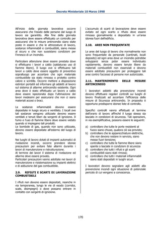 Decreto Ministeriale 10 Marzo 1998




All'inizio della giornata lavorativa occorre                   L'accumulo di scarti di lavorazione deve essere
assicurarsi che l'esodo delle persone dal luogo di             evitato ed ogni scarto o rifiuto deve essere
lavoro sia garantito. Alla fine della giornata                 rimosso giornalmente e depositato in un'area
lavorativa deve essere effettuato un controllo per             idonea fuori dell'edificio.
assicurarsi che le misure antincendio siano state
poste in essere e che le attrezzature di lavoro,               2.10.   AREE NON FREQUENTATE
sostanze infiammabili e combustibili, siano messe
al sicuro e che non sussistano condizioni per                  Le aree del luogo di lavoro che normalmente non
l'innesco di un incendio.                                      sono frequentate da personale (cantinati, locali
                                                               deposito) ed ogni area dove un incendio potrebbe
Particolare attenzione deve essere prestata dove               svilupparsi senza poter essere individuato
si effettuano i lavori a caldo (saldaturao uso di              rapidamente, devono essere tenute libere da
fiamme libere). Il luogo ove si effettuano tali                materiali combustibili non essenziali e devono
lavori a caldo deve essere oggetto di preventivo               essere adottate precauzioni per proteggere tali
sopralluogo per accertare che ogni materiale                   aree contro l'accesso di persone non autorizzate.
combustibile sia stato rimosso o protetto contro
calore e scintille. Occorre mettere a disposizione             2.11. MANTENIMENTO              DELLE      MISURE
estintori portatili ed informare gli addetti al lavoro         ANTINCENDIO
sul sistema di allarme antincendio esistente. Ogni
area dove è stato effettuato un lavoro a caldo                 I lavoratori addetti alla prevenzione incendi
deve essere ispezionata dopo l'ultimazione dei                 devono effettuare regolari controlli sui luoghi di
lavori medesimi per assicurarsi che non ci siano               lavoro finalizzati ad accertare l'efficienza delle
materiali accesi o braci.                                      misure di Sicurezza antincendio. In proposito è
                                                               opportuno predisporre idonee liste di controllo.
Le    sostanze     infiammabili    devono      essere
depositate in luogo sicuro e ventilato. I locali ove           Specifici controlli vanno effettuati al termine
tali sostanze vengono utilizzate devono essere                 dell'orario di lavoro affinché il luogo stesso sia
ventilati e tenuti liberi da sorgenti di ignizione. Il         lasciato in condizioni di sicurezza. Tali operazioni,
fumo e l'uso di fiamme libere deve essere vietato              in via esemplificativa, possono essere le seguenti:
quando si impiegano tali prodotti.
Le bombole di gas, quando non sono utilizzate,                 a) controllare che tutte le porte resistenti al
devono essere depositate all'esterno del luogo di                 fuoco siano chiuse, qualora ciò sia previsto;
lavoro.                                                        b) controllare che le apparecchiature elettriche,
                                                                  che non devono restare in servizio, siano
Nei luoghi di lavoro dotati di impianti automatici di             messe fuori tensione;
rivelazione incendi, occorre prendere idonee                   c) controllare che tutte le fiamme libere siano
precauzioni per evitare falsi allarmi durante i                   spente o lasciate in condizioni di sicurezza
lavori di manutenzione e ristrutturazione.                     d) controllare che tutti i rifiuti e gli scarti
Al termine dei lavori il sistema di rivelazione ed                combustibili siano stati rimossi;
allarme deve essere provato.                                   e) controllare che tutti i materiali infiammabili
Particolari precauzioni vanno adottate nei lavori di              siano stati depositati in luoghi sicuri.
manutenzione e risistemazione su impianti elettrici
e di adduzione del gas combustibile.                           I lavoratori devono segnalare agli addetti alla
                                                               prevenzione incendi ogni situazione di potenziale
2.9. RIFIUTI E SCARTI DI LAVORAZIONE                           pericolo di cui vengano a conoscenza.
COMBUSTIBILI

I rifiuti non devono essere depositati, neanche in
via temporanea, lungo le vie di esodo (corridoi,
scale, disimpegni) o dove possano entrare in
contatto con sorgenti di ignizione.




                                                         170
 
