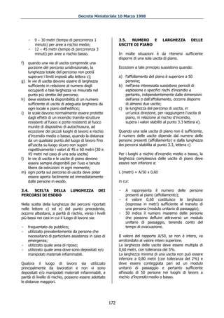 Decreto Ministeriale 10 Marzo 1998




     -   9 ÷ 30 metri (tempo di percorrenza 1                    3.5.  NUMERO E             LARGHEZZA          DELLE
         minuto) per aree a rischio medio;                       USCITE DI PIANO
     -   12 ÷ 45 metri (tempo di percorrenza 3
         minuti) per aree a rischio basso.                       In molte situazioni è da ritenersi sufficiente
                                                                 disporre di una sola uscita di piano.
f) quando una via di uscita comprende una
   porzione del percorso unidirezionale, la                      Eccezioni a tale principio sussistono quando:
   lunghezza totale del percorso non potrà
   superare i limiti imposti alla lettera c);                    a) l'affollamento del piano è superiore a 50
g) le vie di uscita devono essere di larghezza                      persone;
   sufficiente in relazione al numero degli                      b) nell'area interessata sussistono pericoli di
   occupanti e tale larghezza va misurata nel                       esplosione o specifici rischi d’incendio e
   punto più stretto del percorso;                                  pertanto, indipendentemente dalle dimensioni
h) deve esistere la disponibilità di un numero                      dell'area o dall'affollamento, occorre disporre
   sufficiente di uscite di adeguata larghezza da                   di almeno due uscite;
   ogni locale e piano dell'edificio;                            c) la lunghezza del percorso di uscita, in
i) le scale devono normalmente essere protette                      un'unica direzione, per raggiungere l'uscita di
   dagli effetti di un incendio tramite strutture                   piano, in relazione al rischio d’incendio,
   resistenti al fuoco e porte resistenti al fuoco                  supera i valori stabiliti al punto 3.3 lettera e).
   munite di dispositivo di autochiusura, ad
   eccezione dei piccoli luoghi di lavoro a rischio              Quando una sola uscita di piano non è sufficiente,
   d’incendio medio o basso, quando la distanza                  il numero delle uscite dipende dal numero delle
   da un qualsiasi punto del luogo di lavoro fino                persone presenti (affollamento) e dalla lunghezza
   all'uscita su luogo sicuro non superi                         dei percorsi stabilita al punto 3.3, lettera c)
   rispettivamente i valori di 45 e 60 metri (30 e
   45 metri nel caso di una sola uscita)                         Per i luoghi a rischio d’incendio medio o basso, la
l) le vie di uscita e le uscite di piano devono                  larghezza complessiva delle uscite di piano deve
   essere sempre disponibili per l'uso e tenute                  essere non inferiore a:
   libere da ostruzioni in ogni momento;
m) ogni porta sul percorso di uscita deve poter                  L (metri) = A/50 x 0,60
   essere aperta facilmente ed immediatamente
   dalle persone in esodo.                                       in cui:

3.4. SCELTA DELLA               LUNGHEZZA          DEI           -   A rappresenta il numero delle persone
PERCORSI DI ESODO                                                    presenti al piano (affollamento);
                                                                 -   il valore 0,60 costituisce la larghezza
Nella scelta della lunghezza dei percorsi riportati                  (espressa in metri) sufficiente al transito di
nelle lettere c) ed e) del punto precedente,                         una persona (modulo unitario di passaggio);
occorre attestarsi, a parità di rischio, verso i livelli         -   50 indica il numero massimo delle persone
più bassi nei casi in cui il luogo di lavoro sia:                    che possono defluire attraverso un modulo
                                                                     unitario di passaggio, tenendo conto del
-    frequentato da pubblico;                                        tempo di evacuazione.
-    utilizzato prevalentemente da persone che
     necessitano di particolare assistenza in caso di            Il valore del rapporto A/50, se non è intero, va
     emergenza;                                                  arrotondato al valore intero superiore.
-    utilizzato quale area di riposo;                            La larghezza delle uscite deve essere multipla di
-    utilizzato quale area dove sono depositati e/o              0,60 metri, con tolleranza del 5%.
     manipolati materiali infiammabili.                          La larghezza minima di una uscita non può essere
                                                                 inferiore a 0,80 metri (con tolleranza del 2%) e
Qualora il luogo di lavoro sia utilizzato                        deve essere conteggiata pari ad un modulo
principalmente da lavoratori e non vi sono                       unitario di passaggio e pertanto sufficiente
depositati e/o manipolati materiali infiammabili, a              all'esodo di 50 persone nei luoghi di lavoro a
parità di livello di rischio, possono essere adottate            rischio d’incendio medio o basso.
le distanze maggiori.




                                                           172
 