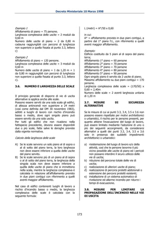 Decreto Ministeriale 10 Marzo 1998




Esempio 1                                                     L (metri) = A*/50 x 0,60
Affollamento di piano = 75 persone.
Larghezza complessiva delle uscite = 2 moduli da              in cui:
0,60 m                                                        A* = affollamento previsto in due piani contigui, a
Numero delle uscite di piano = 2 da 0,80 m                    partire dal 1° piano f.t., con riferimento a quelli
cadauna raggiungibili con percorsi di lunghezza               aventi maggior affollamento.
non superiore a quella fissata al punto 3.3, lettera
c)                                                            Esempio:
                                                              Edificio costituito da 5 piani al di sopra del piano
Esempio 2                                                     terra;
Affollamento di piano = 120 persone.                          Affollamento 1° piano = 60 persone
Larghezza complessiva delle uscite = 3 moduli da              Affollamento 2° piano = 70 persone
0,60 m                                                        Affollamento 3° piano = 70 persone
Numero delle uscite di piano = 1 da 1,20 m + 1                Affollamento 4° piano = 80 persone
da 0,80 m raggiungibili con percorsi di lunghezza             Affollamento 5° piano = 90 persone
non superiore a quella fissata al punto 3.3, lettera          Ogni singolo piano è servito da 2 uscite di piano.
c).                                                           Massimo affollamento su due piani contigui = 170
                                                              persone.
3.6.    NUMERO E LARGHEZZA DELLE SCALE                        Larghezza complessiva delle scale = (170/50) x
                                                              0,60 = 2,40m
                                                              Numero delle scale = 2 aventi larghezza unitaria
Il principio generale di disporre di vie di uscita            di 1,20 m
alternative si applica anche alle scale.
Possono essere serviti da una sola scala gli edifici,         3.7. MISURE                DI           SICUREZZA
di altezza antincendi non superiore a 24 metri                ALTERNATIVE
(così come definita dal DM 30 novembre 1983),
adibiti a luoghi di lavoro con rischio d’incendio             Se le misure di cui ai punti 3.3, 3.4, 3.5 e 3.6 non
basso o medio, dove ogni singolo piano può                    possono essere rispettate per motivi architettonici
essere servito da una sola uscita.                            o urbanistici, il rischio per le persone presenti, per
Per tutti gli edifici che non ricadono nella                  quanto attiene l'evacuazione del luogo di lavoro,
fattispecie precedente, devono essere disponibili             può essere limitato mediante l'adozione di uno o
due o più scale, fatte salve le deroghe previste              più dei seguenti accorgimenti, da considerarsi
dalla vigente normativa.                                      alternativi a quelli dei punti 3.3, 3.4, 3.5 e 3.6
                                                              solo in presenza dei suddetti impedimenti
Calcolo della larghezza delle scale                           architettonici o urbanistici:

A) Se le scale servono un solo piano al di sopra o            a) risistemazione del luogo di lavoro e/o della
   al di sotto del piano terra, la loro larghezza                attività, così che le persone lavorino il più
   non deve essere inferiore a quella delle uscite               vicino possibile alle uscite di piano ed i pericoli
   del piano servito.                                            non possano interdire il sicuro utilizzo delle
B) Se le scale servono più di un piano al di sopra               vie di uscita;
   o al di sotto del piano terra, la larghezza della          b) riduzione del percorso totale delle vie di
   singola scala non deve essere inferiore a                     uscita;
   quella delle uscite di piano che si immettono              c) realizzazione di ulteriori uscite di piano;
   nella scala, mentre la larghezza complessiva è             d) realizzazione di percorsi protetti addizionali o
   calcolata in relazione all'affollamento previsto              estensione dei percorsi protetti esistenti;
   in due piani contigui con riferimento a quelli             e) installazione di un sistema automatico di
   aventi maggior affollamento.                                  rivelazione ed allarme incendio per ridurre i
                                                                 tempi di evacuazione.
Nel caso di edifici contenenti luoghi di lavoro a
rischio d’incendio basso o medio, la larghezza                3.8.  MISURE   PER    LIMITARE    LA
complessiva delle scale è calcolata con la                    PROPAGAZIONE DELL'INCENDIO NELLE VIE
seguente formula:                                             DI USCITA




                                                        173
 