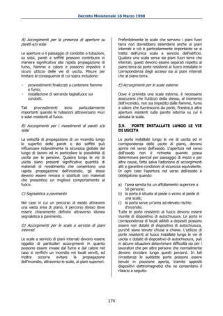 Decreto Ministeriale 10 Marzo 1998




A) Accorgimenti per la presenza di aperture su                  Preferibilmente le scale che servono i piani fuori
pareti e/o solai                                                terra non dovrebbero estendersi anche ai piani
                                                                interrati e ciò è particolarmente importante se si
Le aperture o il passaggio di condotte o tubazioni,             tratta dell'unica scala a servizio dell'edificio.
su solai, pareti e soffitti possono contribuire in              Qualora una scala serva sia piani fuori terra che
maniera significativa alla rapida propagazione di               interrati, questi devono essere separati rispetto al
fumo, fiamme e calore e possono impedire il                     piano terra da porte resistenti al fuoco installate in
sicuro utilizzo delle vie di uscita. Misure per                 corrispondenza degli accessi sia ai piani interrati
limitare le conseguenze di cui sopra includono:                 che al piano terra.

-   provvedimenti finalizzati a contenere fiamme                E) Accorgimenti per le scale esterne
    e fumo;
-   installazione di serrande tagliafuoco sui                   Dove è prevista una scala esterna, è necessario
    condotti.                                                   assicurarsi che l'utilizzo della stessa, al momento
                                                                dell'incendio, non sia impedito dalle fiamme, fumo
Tali     provvedimenti       sono particolarmente               e calore che fuoriescono da porte, finestre,o altre
importanti quando le tubazioni attraversano muri                aperture esistenti sulla parete esterna su cui è
o solai resistenti al fuoco.                                    ubicata la scala.

B) Accorgimenti per i rivestimenti di pareti e/o                3.9.  PORTE INSTALLATE LUNGO LE VIE
solai                                                           DI USCITA

La velocità di propagazione di un incendio lungo                Le porte installate lungo le vie di uscita ed in
le superfici delle pareti e dei soffitti può                    corrispondenza delle uscite di piano, devono
influenzare notevolmente la sicurezza globale del               aprirsi nel verso dell'esodo. L'apertura nel verso
luogo di lavoro ed in particolare le possibilità di             dell'esodo non è richiesta quando possa
uscita per le persone. Qualora lungo le vie di                  determinare pericoli per passaggio di mezzi o per
uscita siano presenti significative quantità di                 altre cause, fatta salva l'adozione di accorgimenti
materiali di rivestimento che consentono una                    atti a garantire condizioni di sicurezza equivalente.
rapida propagazione dell'incendio, gli stessi                   In ogni caso l'apertura nel verso dell'esodo è
devono essere rimossi o sostituiti con materiali                obbligatoria quando:
che presentino un migliore comportamento al
fuoco.                                                          a) l'area servita ha un affollamento superiore a
                                                                     50 persone;
C) Segnaletica a pavimento                                      b) la porta è situata al piede o vicino al piede di
                                                                     una scala;
Nel caso in cui un percorso di esodo attraversi                 c) la porta serve un'area ad elevato rischio
una vasta area di piano, il percorso stesso deve                     d’incendio.
essere chiaramente definito attraverso idonea                   Tutte le porte resistenti al fuoco devono essere
segnaletica a pavimento.                                        munite di dispositivo di autochiusura. Le porte in
                                                                corrispondenza di locali adibiti a depositi possono
D) Accorgimenti per le scale a servizio di piani                essere non dotate di dispositivo di autochiusura,
interrati                                                       purché siano tenute chiuse a chiave. L'utilizzo di
                                                                porte resistenti al fuoco installate lungo le vie di
Le scale a servizio di piani interrati devono essere            uscita e dotate di dispositivo di autochiusura, può
oggetto di particolari accorgimenti in quanto                   in alcune situazioni determinare difficoltà sia per i
possono essere invase dal fumo e dal calore nel                 lavoratori che per altre persone che normalmente
caso si verifichi un incendio nei locali serviti, ed            devono circolare lungo questi percorsi. In tali
inoltre    occorre     evitare    la    propagazione            circostanze le suddette porte possono essere
dell'incendio, attraverso le scale, ai piani superiori.         tenute in posizione aperta, tramite appositi
                                                                dispositivi elettromagnetici che ne consentano il
                                                                rilascio a seguito:




                                                          174
 
