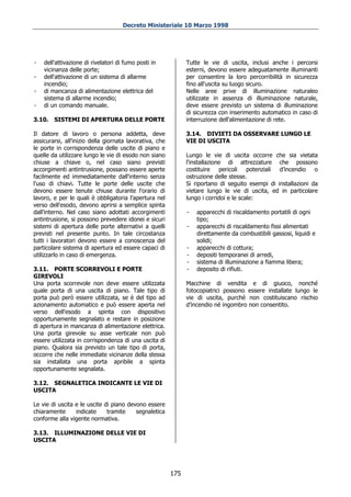 Decreto Ministeriale 10 Marzo 1998




-   dell'attivazione di rivelatori di fumo posti in            Tutte le vie di uscita, inclusi anche i percorsi
    vicinanza delle porte;                                     esterni, devono essere adeguatamente illuminanti
-   dell'attivazione di un sistema di allarme                  per consentire la loro percorribilità in sicurezza
    incendio;                                                  fino all'uscita su luogo sicuro.
-   di mancanza di alimentazione elettrica del                 Nelle aree prive di illuminazione naturaleo
    sistema di allarme incendio;                               utilizzate in assenza di illuminazione naturale,
-   di un comando manuale.                                     deve essere previsto un sistema di illuminazione
                                                               di sicurezza con inserimento automatico in caso di
3.10.   SISTEMI DI APERTURA DELLE PORTE                        interruzione dell'alimentazione di rete.

Il datore di lavoro o persona addetta, deve                    3.14. DIVIETI DA OSSERVARE LUNGO LE
assicurarsi, all'inizio della giornata lavorativa, che         VIE DI USCITA
le porte in corrispondenza delle uscite di piano e
quelle da utilizzare lungo le vie di esodo non siano           Lungo le vie di uscita occorre che sia vietata
chiuse a chiave o, nel caso siano previsti                     l'installazione di attrezzature che possono
accorgimenti antintrusione, possano essere aperte              costituire    pericoli   potenziali d’incendio o
facilmente ed immediatamente dall'interno senza                ostruzione delle stesse.
l'uso di chiavi. Tutte le porte delle uscite che               Si riportano di seguito esempi di installazioni da
devono essere tenute chiuse durante l'orario di                vietare lungo le vie di uscita, ed in particolare
lavoro, e per le quali è obbligatoria l'apertura nel           lungo i corridoi e le scale:
verso dell'esodo, devono aprirsi a semplice spinta
dall'interno. Nel caso siano adottati accorgimenti             -   apparecchi di riscaldamento portatili di ogni
antintrusione, si possono prevedere idonei e sicuri                tipo;
sistemi di apertura delle porte alternativi a quelli           -   apparecchi di riscaldamento fissi alimentati
previsti nel presente punto. In tale circostanza                   direttamente da combustibili gassosi, liquidi e
tutti i lavoratori devono essere a conoscenza del                  solidi;
particolare sistema di apertura ed essere capaci di            -   apparecchi di cottura;
utilizzarlo in caso di emergenza.                              -   depositi temporanei di arredi,
                                                               -   sistema di illuminazione a fiamma libera;
3.11. PORTE SCORREVOLI E PORTE                                 -   deposito di rifiuti.
GIREVOLI
Una porta scorrevole non deve essere utilizzata                Macchine di vendita e di giuoco, nonché
quale porta di una uscita di piano. Tale tipo di               fotocopiatrici possono essere installate lungo le
porta può però essere utilizzata, se è del tipo ad             vie di uscita, purché non costituiscano rischio
azionamento automatico e può essere aperta nel                 d’incendio né ingombro non consentito.
verso dell'esodo a spinta con dispositivo
opportunamente segnalato e restare in posizione
di apertura in mancanza di alimentazione elettrica.
Una porta girevole su asse verticale non può
essere utilizzata in corrispondenza di una uscita di
piano. Qualora sia previsto un tale tipo di porta,
occorre che nelle immediate vicinanze della stessa
sia installata una porta apribile a spinta
opportunamente segnalata.

3.12. SEGNALETICA INDICANTE LE VIE DI
USCITA

Le vie di uscita e le uscite di piano devono essere
chiaramente      indicate     tramite    segnaletica
conforme alla vigente normativa.

3.13. ILLUMINAZIONE DELLE VIE DI
USCITA




                                                         175
 