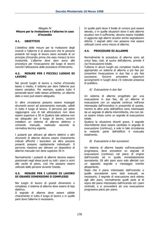 Decreto Ministeriale 10 Marzo 1998




                 Allegato IV                                     In quelle parti dove il livello di rumore può essere
Misure per la rivelazione e l'allarme in caso                    elevato, o in quelle situazioni dove il solo allarme
                 d’incendio                                      acustico non è sufficiente, devono essere installati
                                                                 in aggiunta agli allarmi acustici anche segnalazioni
4.1.    OBIETTIVO                                                ottiche. I segnali ottici non possono mai essere
                                                                 utilizzati come unico mezzo di allarme.
L'obiettivo delle misure per la rivelazione degli
incendi e l'allarme è di assicurare che le persone               4.4.    PROCEDURE DI ALLARME
presenti nel luogo di lavoro siano avvisate di un
principio d’incendio prima che esso minacci la loro              Normalmente le procedure di allarme sono ad
incolumità. L'allarme deve dare avvio alla                       unica fase, cioè, al suono dell'allarme, prende il
procedura per l'evacuazione del luogo di lavoro                  via l'evacuazione totale.
nonché l'attivazione delle procedure d'intervento.               Tuttavia in alcuni luoghi più complessi risulta più
                                                                 appropriato un sistema di allarme a più fasi per
4.2. MISURE PER I PICCOLI LUOGHI DI                              consentire l'evacuazione in due fasi o più fasi
LAVORO                                                           successive.     Occorre    prevedere     opportuni
                                                                 accorgimenti in luoghi dove c'è notevole presenza
Nei piccoli luoghi di lavoro a rischio d’incendio                di pubblico.
basso o medio, il sistema per dare l'allarme può
essere semplice. Per esempio, qualora tutto il                       A) Evacuazione in due fasi
personale lavori nello stesso ambiente, un allarme
dato a voce può essere adeguato.                                 Un sistema di allarme progettato per una
                                                                 evacuazione in due fasi, dà un allarme di
In altre circostanze possono essere impiegati                    evacuazione con un segnale continuo nell'area
strumenti sonori ad azionamento manuale, udibili                 interessata dall'incendioo in prossimità di questa,
in tutto il luogo di lavoro. Il percorso per poter               mentre le altre aree dell'edificio sono interessate
raggiungere una di tali attrezzature non deve                    da un segnale di allerta intermittente, che non de-
essere superiore a 30 m Qualora tale sistema non                 ve essere inteso come un segnale di evacuazione
sia adeguato per il luogo di lavoro, occorre                     totale.
installare un sistema di allarme elettrico a                     Qualora la situazione diventi grave, il segnale
comando manuale, realizzato secondo la                           intermittente deve essere cambiato in segnale di
normativa tecnica vigente.                                       evacuazione (continuo), e solo in tale circostanza
                                                                 la restante parte dell'edificio è evacuata
I pulsanti per attivare gli allarmi elettrici o altri            totalmente.
strumenti di allarme devono essere chiaramente
indicati affinché i lavoratori ed altre persone                      B) Evacuazione a fasi successive
presenti possano rapidamente individuarli. Il
percorso massimo per attivare un dispositivo di                  Un sistema di allarme basato sull'evacuazione
allarme manuale non deve superare 30 m                           progressiva, deve prevedere un segnale di
                                                                 evacuazione (continuo) nel piano di origine
Normalmente i pulsanti di allarme devono essere                  dell'incendio ed in quello immediatamente
posizionati negli stessi punti su tutti i piani e vicini         sovrastante. Gli altri piani sono solo allertati con
alle uscite di piano, così che possano essere                    un apposito segnale e messaggio tramite
utilizzati dalle persone durante l'esodo.                        altoparlante.
                                                                 Dopo che il piano interessato dall'incendio e
4.3.  MISURE PER I LUOGHI DI LAVORO                              quello sovrastante sono stati evacuati, se
DI GRANDI DIMENSIONI O COMPLESSI                                 necessario, il segnale di evacuazione sarà esteso
                                                                 agli altri piani, normalmente quelli posti al di
Nei luoghi di lavoro di grandi dimensioni o                      sopra del piano interessato dall'incendio ed i piani
complessi, il sistema di allarme deve essere di tipo             centinati, e si provvederà ad una evacuazione
elettrico.                                                       progressiva piano per piano.
Il segnale di allarme deve essere udibile
chiaramente in tutto il luogo di lavoro o in quelle
parti dove l'allarme è necessario.




                                                           176
 