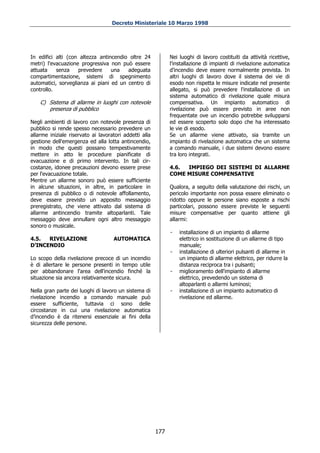 Decreto Ministeriale 10 Marzo 1998




In edifici alti (con altezza antincendio oltre 24             Nei luoghi di lavoro costituiti da attività ricettive,
metri) l'evacuazione progressiva non può essere               l'installazione di impianti di rivelazione automatica
attuata    senza    prevedere     una   adeguata              d’incendio deve essere normalmente prevista. In
compartimentazione, sistemi di spegnimento                    altri luoghi di lavoro dove il sistema dei vie di
automatici, sorveglianza ai piani ed un centro di             esodo non rispetta le misure indicate nel presente
controllo.                                                    allegato, si può prevedere l'installazione di un
                                                              sistema automatico di rivelazione quale misura
    C) Sistema di allarme in luoghi con notevole              compensativa. Un impianto automatico di
       presenza di pubblico                                   rivelazione può essere previsto in aree non
                                                              frequentate ove un incendio potrebbe svilupparsi
Negli ambienti di lavoro con notevole presenza di             ed essere scoperto solo dopo che ha interessato
pubblico si rende spesso necessario prevedere un              le vie di esodo.
allarme iniziale riservato ai lavoratori addetti alla         Se un allarme viene attivato, sia tramite un
gestione dell'emergenza ed alla lotta antincendio,            impianto di rivelazione automatica che un sistema
in modo che questi possano tempestivamente                    a comando manuale, i due sistemi devono essere
mettere in atto le procedure pianificate di                   tra loro integrati.
evacuazione e di primo intervento. In tali cir-
costanze, idonee precauzioni devono essere prese              4.6. IMPIEGO DEI SISTEMI DI ALLARME
per l'evacuazione totale.                                     COME MISURE COMPENSATIVE
Mentre un allarme sonoro può essere sufficiente
in alcune situazioni, in altre, in particolare in             Qualora, a seguito della valutazione dei rischi, un
presenza di pubblico o di notevole affollamento,              pericolo importante non possa essere eliminato o
deve essere previsto un apposito messaggio                    ridotto oppure le persone siano esposte a rischi
preregistrato, che viene attivato dal sistema di              particolari, possono essere previste le seguenti
allarme antincendio tramite altoparlanti. Tale                misure compensative per quanto attiene gli
messaggio deve annullare ogni altro messaggio                 allarmi:
sonoro o musicale.
                                                              -   installazione di un impianto di allarme
4.5.  RIVELAZIONE                   AUTOMATICA                    elettrico in sostituzione di un allarme di tipo
D’INCENDIO                                                        manuale;
                                                              -   installazione di ulteriori pulsanti di allarme in
Lo scopo della rivelazione precoce di un incendio                 un impianto di allarme elettrico, per ridurre la
è di allertare le persone presenti in tempo utile                 distanza reciproca tra i pulsanti;
per abbandonare l'area dell'incendio finché la                -   miglioramento dell'impianto di allarme
situazione sia ancora relativamente sicura.                       elettrico, prevedendo un sistema di
                                                                  altoparlanti o allarmi luminosi;
Nella gran parte dei luoghi di lavoro un sistema di           -   installazione di un impianto automatico di
rivelazione incendio a comando manuale può                        rivelazione ed allarme.
essere sufficiente, tuttavia ci sono delle
circostanze in cui una rivelazione automatica
d’incendio è da ritenersi essenziale ai fini della
sicurezza delle persone.




                                                        177
 