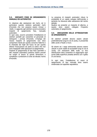 Decreto Ministeriale 10 Marzo 1998




5.3. IMPIANTI FISSI DI SPEGNIMENTO                            La presenza di impianti automatici riduce la
MANUALI ED AUTOMATICI                                         probabilità di un rapido sviluppo dell'incendio e
                                                              pertanto ha rilevanza nella valutazione del rischio
In relazione alla valutazione dei rischi, ed in               globale.
particolare quando esistono particolari rischi                Qualora sia presente un impianto di allarme, a
d’incendio che non possono essere rimossi o                   questo     deve   essere    collegato    l'impianto
ridotti, in aggiunta agli estintori occorre prevedere         automatico di spegnimento.
impianti     di    spegnimento       fissi,  manualio
automatici.                                                   5.4.  UBICAZIONE DELLE ATTREZZATURE
In ogni caso, occorre prevedere l'installazione di            DI SPEGNIMENTO
estintori portatili per consentire al personale di
estinguere i principi d’incendio. L'impiego dei               Gli estintori portatili devono essere ubicati
mezzio impianti di spegnimento non deve                       preferibilmente lungo le vie di uscita, in prossimità
comportare ritardi per quanto concerne l'allarme e            delle uscite e fissati a muro.
la chiamata dei Vigili del fuoco né per quanto
attiene l'evacuazione da parte di coloro che non              Gli idranti ed i naspi antincendio devono essere
sono impegnati nelle operazioni di spegnimento.               ubicati in punti visibili ed accessibili lungo le vie di
Impianti di spegnimento di tipo fisso (sprinkler o            uscita, con esclusione delle scale. La loro
altri impianti automatici) possono essere previsti            distribuzione deve consentire di raggiungere ogni
nei luoghi di lavoro di grandi dimensioni o                   punto della superficie protetta almeno con il getto
complessio a protezione di aree ad elevato rischio            di una lancia.
d’incendio.
                                                              In ogni caso, l'installazione di mezzi di
                                                              spegnimento di tipo manuale deve essere
                                                              evidenziata con apposita segnaletica.




                                                        179
 