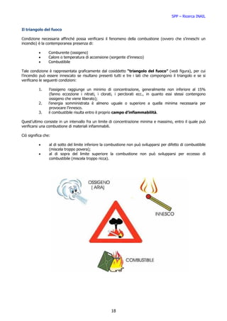 SPP – Ricerca INAIL


Il triangolo del fuoco

Condizione necessaria affinché possa verificarsi il fenomeno della combustione (ovvero che s’inneschi un
incendio) è la contemporanea presenza di:

          •      Comburente (ossigeno)
          •      Calore o temperatura di accensione (sorgente d’innesco)
          •      Combustibile

Tale condizione è rappresentata graficamente dal cosiddetto “triangolo del fuoco” (vedi figura), per cui
l’incendio può essere innescato se risultano presenti tutti e tre i lati che compongono il triangolo e se si
verificano le seguenti condizioni:

          1.      l’ossigeno raggiunge un minimo di concentrazione, generalmente non inferiore al 15%
                  (fanno eccezione i nitrati, i clorati, i perclorati ecc., in quanto essi stessi contengono
                  ossigeno che viene liberato);
          2.     l’energia somministrata è almeno uguale o superiore a quella minima necessaria per
                  provocare l’innesco.
          3.     il combustibile risulta entro il proprio campo d’infiammabilità.

Quest’ultimo consiste in un intervallo fra un limite di concentrazione minima e massimo, entro il quale può
verificarsi una combustione di materiali infiammabili.

Ciò significa che:

          •      al di sotto del limite inferiore la combustione non può svilupparsi per difetto di combustibile
                 (miscela troppo povera);
          •      al di sopra del limite superiore la combustione non può svilupparsi per eccesso di
                 combustibile (miscela troppo ricca).




                                                      18
 